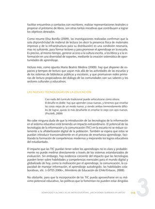 3
facilitar encuentros y contactos con escritores, realizar representaciones teatrales o
propiciar el préstamo de libros, son otras tantas iniciativas que contribuyen a lograr
los objetivos deseados.
Como resume Elisa Bonilla (2009), las investigaciones realizadas confirman que la
sola disponibilidad de material de lectura (es decir la presencia física de materiales
impresos y de la infraestructura para su distribución) es una condición necesaria,
mas no suficiente, para formar lectores y para promover el aprendizaje en la escuela.
Es preciso, al mismo tiempo, generar acceso a la cultura escrita, a los libros y a la in-
formación en una diversidad de soportes, mediante la creación sistemática de opor-
tunidades de aprendizaje.
Incluso más, como apunta María Beatriz Medina (2009): hay que disponer de es-
pacios y tiempos de lectura que vayan más allá de las actividades de las escuelas y
de los sistemas de bibliotecas públicas y escolares, y que promuevan redes prima-
rias de lectura propiciadoras del diálogo de las comunidades con sus saberes y los
sectores culturales y educativos.
LAS NUEVAS TECNOLOGÍAS EN LA EDUCACIÓN
Casi nada del currículo tradicional puede vehiculizarse como otrora.
El desafío es doble: hay que aprender cosas nuevas, y tenemos que enseñar
las cosas viejas de un modo nuevo, y siendo ambas tremendamente difíci-
les de lograr, quizás lo más desafiante es enseñar lo viejo con ojos nuevos.
(Piscitelli, 2009)
No cabe ninguna duda de que la introducción de las tecnologías de la información
en el sistema educativo está teniendo un impacto extraordinario. El potencial de las
tecnologías de la información y la comunicación (TIC) en la escuela no se reduce so-
lamente a la alfabetización digital de la población. También se espera que estas se
puedan introducir transversalmente en el proceso de enseñanza-aprendizaje, faci-
litando la formación de competencias modernas y mejorando los logros educativos
del estudiantado.
El impacto que las TIC puedan tener sobre los aprendizajes no es claro y probable-
mente no puede medirse directamente a través de los sistemas estandarizados de
evaluación. Sin embargo, hay evidencia creciente del impacto que las tecnologías
pueden tener sobre habilidades y competencias esenciales para el mundo digital y
globalizado de hoy, como la motivación por el aprendizaje, la comunicación, la ca-
pacidad de manejar información, el aprendizaje autodirigido, las habilidades cola-
borativas, etc. («SITES 2006», Ministerio de Educación de Chile/Enlaces, 2008).
No obstante, para que la incorporación de las TIC pueda aprovecharse en su má-
ximo potencial educativo, las políticas que la fomentan no pueden estar dirigidas
115SIGNIFICADO Y ALCANCE DE LAS METAS EDUCATIVAS: ¿HACIA DÓNDE QUEREMOS IR JUNTOS?
0 DOCUMENTO FINAL 17.8:METAS 2021 17/8/10 13:15 Página 115
 