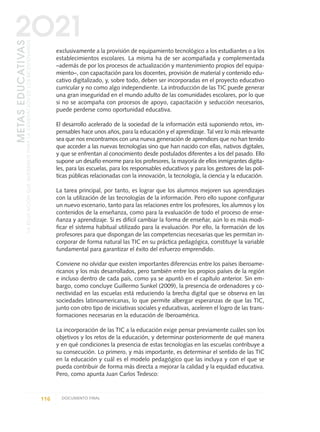 exclusivamente a la provisión de equipamiento tecnológico a los estudiantes o a los
establecimientos escolares. La misma ha de ser acompañada y complementada
–además de por los procesos de actualización y mantenimiento propios del equipa-
miento–, con capacitación para los docentes, provisión de material y contenido edu-
cativo digitalizado, y, sobre todo, deben ser incorporadas en el proyecto educativo
curricular y no como algo independiente. La introducción de las TIC puede generar
una gran inseguridad en el mundo adulto de las comunidades escolares, por lo que
si no se acompaña con procesos de apoyo, capacitación y seducción necesarios,
puede perderse como oportunidad educativa.
El desarrollo acelerado de la sociedad de la información está suponiendo retos, im-
pensables hace unos años, para la educación y el aprendizaje. Tal vez lo más relevante
sea que nos encontramos con una nueva generación de aprendices que no han tenido
que acceder a las nuevas tecnologías sino que han nacido con ellas, nativos digitales,
y que se enfrentan al conocimiento desde postulados diferentes a los del pasado. Ello
supone un desafío enorme para los profesores, la mayoría de ellos inmigrantes digita-
les, para las escuelas, para los responsables educativos y para los gestores de las polí-
ticas públicas relacionadas con la innovación, la tecnología, la ciencia y la educación.
La tarea principal, por tanto, es lograr que los alumnos mejoren sus aprendizajes
con la utilización de las tecnologías de la información. Pero ello supone configurar
un nuevo escenario, tanto para las relaciones entre los profesores, los alumnos y los
contenidos de la enseñanza, como para la evaluación de todo el proceso de ense-
ñanza y aprendizaje. Si es difícil cambiar la forma de enseñar, aún lo es más modi-
ficar el sistema habitual utilizado para la evaluación. Por ello, la formación de los
profesores para que dispongan de las competencias necesarias que les permitan in-
corporar de forma natural las TIC en su práctica pedagógica, constituye la variable
fundamental para garantizar el éxito del esfuerzo emprendido.
Conviene no olvidar que existen importantes diferencias entre los países iberoame-
ricanos y los más desarrollados, pero también entre los propios países de la región
e incluso dentro de cada país, como ya se apuntó en el capítulo anterior. Sin em-
bargo, como concluye Guillermo Sunkel (2009), la presencia de ordenadores y co-
nectividad en las escuelas está reduciendo la brecha digital que se observa en las
sociedades latinoamericanas, lo que permite albergar esperanzas de que las TIC,
junto con otro tipo de iniciativas sociales y educativas, aceleren el logro de las trans-
formaciones necesarias en la educación de Iberoamérica.
La incorporación de las TIC a la educación exige pensar previamente cuáles son los
objetivos y los retos de la educación, y determinar posteriormente de qué manera
y en qué condiciones la presencia de estas tecnologías en las escuelas contribuye a
su consecución. Lo primero, y más importante, es determinar el sentido de las TIC
en la educación y cuál es el modelo pedagógico que las incluya y con el que se
pueda contribuir de forma más directa a mejorar la calidad y la equidad educativa.
Pero, como apunta Juan Carlos Tedesco:
116 DOCUMENTO FINAL
METASEDUCATIVAS
LAEDUCACIÓNQUEQUEREMOSPARALAGENERACIÓNDELOSBICENTENARIOS
2O21
0 DOCUMENTO FINAL 17.8:METAS 2021 17/8/10 13:15 Página 116
 