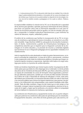 3
[...] estas promesas de las TIC en educación están lejos de ser realidad. No se trata de
negar la potencialidad democratizadora o innovadora de las nuevas tecnologías sino
de enfatizar que el ejercicio de esa potencialidad no depende de las tecnologías mis-
mas sino de los modelos sociales y pedagógicos en los cuales se utilicen. (Tedesco,
2005)
Es imprescindible establecer la relación de las TIC con el desarrollo de la capacidad
de los alumnos para aprender a aprender, para buscar información de forma selectiva,
para tener una posición crítica ante la información disponible en la red, para fo-
mentar los encuentros personales entre los iguales y no solo los virtuales, para ayu-
dar a comprender la realidad multicultural iberoamericana y para fomentar los
valores de tolerancia, respeto, solidaridad y justicia.
El análisis de las condiciones que facilitan la incorporación de las TIC en el pro-
ceso de enseñanza y aprendizaje de manera innovadora, se convierte en una refle-
xión ineludible. Hugo Martínez (2009) ha subrayado los tres desafíos fundamen-
tales: el diseño, mantenimiento y gestión de infraestructuras tecnológicas; las
competencias docentes que se requieren para la integración curricular de las tec-
nologías en el centro educativo, y la provisión de recursos y contenidos digitales
que favorezcan el uso e integración pedagógica de las capacidades instaladas en el
establecimiento.
Ante la magnitud de los retos planteados en todos los países iberoamericanos, se im-
pone la necesidad de colaboración. La tarea de la OEI es, precisamente, contribuir
a esta cooperación entre todas las instituciones públicas y privadas que tengan vo-
luntad de aportar iniciativas y experiencias. Aprender entre todos es la mejor estra-
tegia para acertar en el proceso de cambio educativo.
Existen ya iniciativas importantes que merece la pena reseñar: los programas de dife-
rentes países para que todos los niños dispongan de un ordenador; la red de portales
educativos de los ministerios de Educación (RELPE), que ofrece a docentes y alumnos
un espacio de conectividad; los cursos de formación virtual organizados y promovi-
dos por diferentes instituciones, también por el Centro de Altos Estudios Universita-
rios (CAEU) de la OEI; el desarrollo de sistemas de indicadores a través, entre otros,
del Instituto para el Desarrollo y la Innovación Educativa (IDIE) con sede en São Paulo,
y los concursos públicos para conocer las mejores experiencias y para premiar a las per-
sonas y a las instituciones más comprometidas o que mejores resultados están obte-
niendo. Todo ello debe contribuir a lograr las dos metas que en este campo se han
formulado: conseguir mejorar la proporción entre computadores y alumnos en las es-
cuelas de la región, y lograr que los profesores y los alumnos utilicen el computador
de forma habitual en el proceso de enseñanza y aprendizaje.
Las condiciones de infraestructura y equipamiento escolar son un puente indispen-
sable para potenciar las condiciones adecuadas de aprendizaje para los estudiantes.
El equipamiento educativo, como libros de texto gratuitos para cada alumno y bi-
117SIGNIFICADO Y ALCANCE DE LAS METAS EDUCATIVAS: ¿HACIA DÓNDE QUEREMOS IR JUNTOS?
0 DOCUMENTO FINAL 17.8:METAS 2021 17/8/10 13:15 Página 117
 