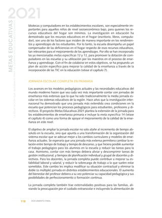 bliotecas y computadores en los establecimientos escolares, son especialmente im-
portantes para aquellos niños de nivel socioeconómico bajo, para quienes los re-
cursos educativos del hogar son mínimos. La investigación en educación ha
demostrado que los recursos educativos en el hogar (escritorio, libros, computa-
dor), son uno de los factores que inciden de manera importante en los rendimien-
tos y aprendizajes de los estudiantes. Por lo tanto, la escuela desempeña un papel
compensador de las deficiencias en el hogar respecto de esos recursos educativos,
tan relevantes para el mejoramiento de los aprendizajes. Por ello se han incorporado
las ya mencionadas metas específicas 12 y 13, para promover la dotación de com-
putadores en las escuelas y su utilización por los maestros en el proceso de ense-
ñanza y aprendizaje. Con el fin de colaborar en estos objetivos, se ha propuesto un
plan de acción específico para mejorar la calidad de la enseñanza a través de la
incorporación de las TIC en la educación (véase el capítulo 7).
JORNADA ESCOLAR COMPLETA EN PRIMARIA
Los avances en los modelos pedagógicos actuales y las necesidades educativas del
mundo moderno hacen que sea cada vez más importante contar con jornadas de
enseñanza más extensas que lo que ha sido tradicionalmente la media jornada es-
colar en los sistemas educativos de la región. Hace años que la investigación inter-
nacional ha demostrado que una jornada más extendida crea condiciones en la
escuela que potencian los procesos pedagógicos para estudiantes, profesores y di-
rectivos. El proyecto Metas Educativas 2021 plantea la extensión de la jornada para
los establecimientos de enseñanza primaria e incluye la meta específica 14 (véase
el capítulo 4) como una forma de apoyar el mejoramiento de la calidad de la ense-
ñanza en este nivel.
El objetivo de ampliar la jornada escolar no solo atañe al incremento de tiempo ab-
soluto en la escuela, sino que apunta a una transformación de la organización del
sistema escolar que se adecue mejor a los cambios curriculares y modelos de ense-
ñanza actuales. Se esperaría que una jornada más extensa permitiera cambiar la re-
lación entre tiempo de trabajo y tiempo de descanso, y que hiciera posible aumentar
el trabajo pedagógico para los alumnos en la escuela y reducir las tareas para la
casa. Asimismo, contar con más tiempo debiera aliviar y descomprimir tareas de
gestión institucional, y tiempos de planificación individual y grupal de docentes y di-
rectivos. Para los docentes, la jornada completa puede contribuir a mejorar su es-
tabilidad laboral y salarial, y reducir la sobrecarga de trabajo a la que suelen estar
sometidos. Este cambio les implica modificar su situación contractual y eliminar la
doble (o múltiple) jornada en distintos establecimientos educacionales. El aumento
del bienestar del profesor debiera a su vez potenciar su capacidad pedagógica y sus
posibilidades de perfeccionamiento o formación continua.
La jornada completa también trae externalidades positivas para las familias, ali-
viando la preocupación por el cuidado extraescolar e incluyendo la alimentación de
118 DOCUMENTO FINAL
METASEDUCATIVAS
LAEDUCACIÓNQUEQUEREMOSPARALAGENERACIÓNDELOSBICENTENARIOS
2O21
0 DOCUMENTO FINAL 17.8:METAS 2021 17/8/10 13:15 Página 118
 
