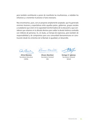 pero también contribuirán a poner de manifiesto las insuficiencias, a redoblar los
esfuerzos y a reorientar el proceso si fuera necesario.
Nos encontramos, pues, con un proyecto ampliamente aceptado, que ha generado
enormes ilusiones y expectativas entre aquellos países, gobiernos, grupos sociales
y ciudadanos que creen en la capacidad transformadora de la educación y que con-
sideran que estamos en la década decisiva para saldar la deuda histórica contraída
con millones de personas. Es, sin duda, un tiempo de esperanza, pero también de
responsabilidad y de compromiso para una comunidad iberoamericana en cons-
trucción desde los cimientos de la libertad, la igualdad y el desarrollo.
11PRESENTACIÓN
Alicia Bárcena
Secretaria Ejecutiva
CEPAL
Enrique V. Iglesias
Secretario General
SEGIB
Álvaro Marchesi
Secretario General
OEI
0 DOCUMENTO FINAL 17.8:METAS 2021 17/8/10 13:14 Página 11
 