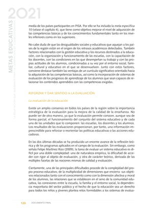 media de los países participantes en PISA. Por ello se ha incluido la meta específica
10 (véase el capítulo 4), que tiene como objetivo mejorar el nivel de adquisición de
las competencias básicas y de los conocimientos fundamentales tanto en los nive-
les inferiores como en los superiores.
No cabe duda de que las desigualdades sociales y educativas que aquejan a los paí-
ses de la región están en el origen de los retrasos académicos detectados. También
factores relacionados con la gestión educativa y los recursos destinados a la educa-
ción, con la organización y funcionamiento de las escuelas, con la capacitación de
los docentes, con las condiciones en las que desempeñan su trabajo y con las pro-
pias actitudes de los alumnos, condicionadas a su vez por el entorno social, fami-
liar, cultural y educativo en el que se desenvuelven. Junto con estos factores,
conviene destacar también las ventajas de un currículo significativo orientado hacia
la adquisición de las competencias básicas, así como la incorporación de sistemas de
evaluación de los progresos de aprendizaje de los alumnos que sean capaces de re-
lacionar los contenidos aprendidos con las competencias exigidas.
REFORZAR Y DAR SENTIDO A LA EVALUACIÓN
La evaluación de la educación
Existe un amplio consenso en todos los países de la región sobre la importancia
estratégica de la evaluación para la mejora de la calidad de la enseñanza. No
puede ser de otra manera, ya que la evaluación permite conocer, aunque sea de
forma parcial, el funcionamiento del conjunto del sistema educativo y de cada
una de las unidades que lo componen: las escuelas, los docentes y los alumnos.
Los resultados de las evaluaciones proporcionan, por tanto, una información im-
prescindible para reforzar o reorientar las políticas educativas o las acciones edu-
cadoras.
En las dos últimas décadas se ha producido un enorme avance de la reflexión teó-
rica y de los programas aplicados en el campo de la evaluación. Sin embargo, como
señala Felipe Martínez Rizo (2009), la tarea de evaluar un sistema educativo es di-
fícil por una doble complejidad: una de naturaleza empírica, la dificultad de acce-
der con rigor al objeto de evaluación, y otra de carácter teórico, derivada de las
múltiples facetas de las nociones mismas de calidad y evaluación.
Ciertamente, una de las principales dificultades procede de la complejidad del pro-
pio proceso educativo, de la multiplicidad de dimensiones que encierra: sus objeti-
vos relacionados tanto con el conocimiento como con la dimensión afectiva y moral
de los alumnos, las relaciones que se establecen en el seno de la comunidad edu-
cativa, las conexiones entre la escuela, la familia y el entorno social, la dependen-
cia mayoritaria del sector público y el hecho de que la educación sea un derecho
para todos los niños y jóvenes plantea retos formidables a los sistemas de evalua-
120 DOCUMENTO FINAL
METASEDUCATIVAS
LAEDUCACIÓNQUEQUEREMOSPARALAGENERACIÓNDELOSBICENTENARIOS
2O21
0 DOCUMENTO FINAL 17.8:METAS 2021 17/8/10 13:15 Página 120
 