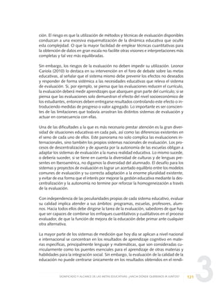 3
ción. El riesgo es que la utilización de métodos y técnicas de evaluación disponibles
conduzcan a una excesiva esquematización de la dinámica educativa que oculte
esta complejidad. O que la mayor facilidad de emplear técnicas cuantitativas para
la obtención de datos en gran escala no facilite otras visiones e interpretaciones más
completas y tal vez más equilibradas.
Sin embargo, los riesgos de la evaluación no deben impedir su utilización. Leonor
Cariola (2010) lo destaca en su intervención en el foro de debate sobre las metas
educativas, al señalar que el sistema mismo debe prevenir los efectos no deseados
y responder de forma sistémica a las necesidades educativas que releva el sistema
de evaluación. Si, por ejemplo, se piensa que las evaluaciones reducen el currículo,
la evaluación deberá medir aprendizajes que abarquen gran parte del currículo; si se
piensa que las evaluaciones solo demuestran el efecto del nivel socioeconómico de
los estudiantes, entonces deben entregarse resultados controlando este efecto o in-
troduciendo medidas de progreso o valor agregado. Lo importante es ser conscien-
tes de las limitaciones que todavía arrastran los distintos sistemas de evaluación y
actuar en consecuencia con ellas.
Una de las dificultades a la que es más necesario prestar atención es la gran diver-
sidad de situaciones educativas en cada país, así como las diferencias existentes en
el seno de cada uno de ellos. Este panorama no solo complica las evaluaciones in-
ternacionales, sino también los propios sistemas nacionales de evaluación. Los pro-
cesos de descentralización y de apuesta por la autonomía de las escuelas obligan a
adaptar los sistemas de evaluación a la nueva realidad educativa. Lo mismo sucede,
o debería suceder, si se tiene en cuenta la diversidad de culturas y de lenguas pre-
sentes en Iberoamérica, no digamos la diversidad del alumnado. El desafío para los
sistemas y proyectos de evaluación es lograr un acertado equilibrio entre los modelos
comunes de evaluación y su correcta adaptación a la enorme pluralidad existente,
y evitar de esa forma que el interés por mejorar la gestión educativa mediante la des-
centralización y la autonomía no termine por reforzar la homogeneización a través
de la evaluación.
Con independencia de las peculiaridades propias de cada sistema educativo, evaluar
su calidad implica atender a sus ámbitos: programas, escuelas, profesores, alum-
nos. Hacia todos ellos debe dirigirse la tarea de la evaluación, sabedores de que hay
que ser capaces de combinar los enfoques cuantitativos y cualitativos en el proceso
evaluador, de que la función de mejora de la educación debe primar ante cualquier
otra alternativa.
La mayor parte de los sistemas de medición que hoy día se aplican a nivel nacional
e internacional se concentran en los resultados de aprendizaje cognitivo en mate-
rias específicas, principalmente lenguaje y matemáticas, que son consideradas cu-
rricularmente como los puentes esenciales para el aprendizaje de otras materias y
habilidades para la integración social. Sin embargo, la evaluación de la calidad de la
educación no puede centrarse únicamente en los resultados obtenidos en el rendi-
121SIGNIFICADO Y ALCANCE DE LAS METAS EDUCATIVAS: ¿HACIA DÓNDE QUEREMOS IR JUNTOS?
0 DOCUMENTO FINAL 17.8:METAS 2021 17/8/10 13:15 Página 121
 