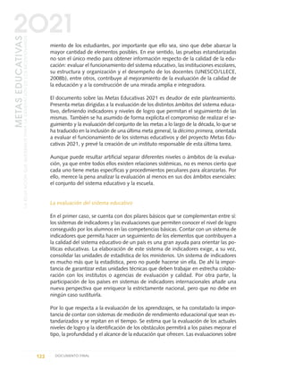 miento de los estudiantes, por importante que ello sea, sino que debe abarcar la
mayor cantidad de elementos posibles. En ese sentido, las pruebas estandarizadas
no son el único medio para obtener información respecto de la calidad de la edu-
cación: evaluar el funcionamiento del sistema educativo, las instituciones escolares,
su estructura y organización y el desempeño de los docentes (UNESCO/LLECE,
2008b), entre otros, contribuye al mejoramiento de la evaluación de la calidad de
la educación y a la construcción de una mirada amplia e integradora.
El documento sobre las Metas Educativas 2021 es deudor de este planteamiento.
Presenta metas dirigidas a la evaluación de los distintos ámbitos del sistema educa-
tivo, definiendo indicadores y niveles de logro que permitan el seguimiento de las
mismas. También se ha asumido de forma explícita el compromiso de realizar el se-
guimiento y la evaluación del conjunto de las metas a lo largo de la década, lo que se
ha traducido en la inclusión de una última meta general, la décimo primera, orientada
a evaluar el funcionamiento de los sistemas educativos y del proyecto Metas Edu-
cativas 2021, y prevé la creación de un instituto responsable de esta última tarea.
Aunque puede resultar artificial separar diferentes niveles o ámbitos de la evalua-
ción, ya que entre todos ellos existen relaciones sistémicas, no es menos cierto que
cada uno tiene metas específicas y procedimientos peculiares para alcanzarlas. Por
ello, merece la pena analizar la evaluación al menos en sus dos ámbitos esenciales:
el conjunto del sistema educativo y la escuela.
La evaluación del sistema educativo
En el primer caso, se cuenta con dos pilares básicos que se complementan entre sí:
los sistemas de indicadores y las evaluaciones que permiten conocer el nivel de logro
conseguido por los alumnos en las competencias básicas. Contar con un sistema de
indicadores que permita hacer un seguimiento de los elementos que contribuyen a
la calidad del sistema educativo de un país es una gran ayuda para orientar las po-
líticas educativas. La elaboración de este sistema de indicadores exige, a su vez,
consolidar las unidades de estadística de los ministerios. Un sistema de indicadores
es mucho más que la estadística, pero no puede hacerse sin ella. De ahí la impor-
tancia de garantizar estas unidades técnicas que deben trabajar en estrecha colabo-
ración con los institutos o agencias de evaluación y calidad. Por otra parte, la
participación de los países en sistemas de indicadores internacionales añade una
nueva perspectiva que enriquece la estrictamente nacional, pero que no debe en
ningún caso sustituirla.
Por lo que respecta a la evaluación de los aprendizajes, se ha constatado la impor-
tancia de contar con sistemas de medición de rendimiento educacional que sean es-
tandarizados y se repitan en el tiempo. Se estima que la evaluación de los actuales
niveles de logro y la identificación de los obstáculos permitirá a los países mejorar el
tipo, la profundidad y el alcance de la educación que ofrecen. Las evaluaciones sobre
122 DOCUMENTO FINAL
METASEDUCATIVAS
LAEDUCACIÓNQUEQUEREMOSPARALAGENERACIÓNDELOSBICENTENARIOS
2O21
0 DOCUMENTO FINAL 17.8:METAS 2021 17/8/10 13:15 Página 122
 