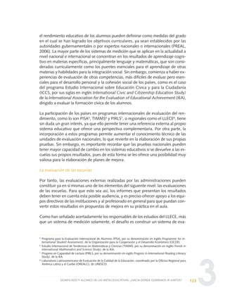 3
el rendimiento educativo de los alumnos pueden definirse como medidas del grado
en el cual se han logrado los objetivos curriculares, ya sean establecidos por las
autoridades gubernamentales o por expertos nacionales o internacionales (PREAL,
2006). La mayor parte de los sistemas de medición que se aplican en la actualidad a
nivel nacional e internacional se concentran en los resultados de aprendizaje cogni-
tivo en materias específicas, principalmente lenguaje y matemáticas, que son consi-
deradas curricularmente como los puentes esenciales para el aprendizaje de otras
materias y habilidades para la integración social. Sin embargo, comienza a haber ex-
periencias de evaluación de otras competencias, más difíciles de evaluar pero esen-
ciales para el desarrollo personal y la cohesión social de los países, como es el caso
del programa Estudio Internacional sobre Educación Cívica y para la Ciudadanía
(ICCS, por sus siglas en inglés International Civic and Citizenship Education Study)
de la International Association for the Evaluation of Educational Achievement (IEA),
dirigido a evaluar la formación cívica de los alumnos.
La participación de los países en programas internacionales de evaluación del ren-
dimiento, como lo son PISA5, TIMMS6 y PIRLS7, o regionales como el LLECE8, tiene
sin duda un gran interés, ya que ello permite tener una referencia externa al propio
sistema educativo que ofrece una perspectiva complementaria. Por otra parte, la
incorporación a estos programas permite aumentar el conocimiento técnico de las
unidades de evaluación nacionales, lo que revierte en la elaboración de sus propias
pruebas. Sin embargo, es importante recordar que las pruebas nacionales pueden
tener mayor capacidad de cambio en los sistemas educativos si se devuelve a las es-
cuelas sus propios resultados, pues de esta forma se les ofrece una posibilidad muy
valiosa para la elaboración de planes de mejora.
La evaluación de las escuelas
Por tanto, las evaluaciones externas realizadas por las administraciones pueden
constituir ya en sí mismas uno de los elementos del siguiente nivel: las evaluaciones
de las escuelas. Para que esto sea así, los informes que presentan los resultados
deben tener en cuenta esta posible audiencia, y es preciso ofrecer apoyo a los equi-
pos directivos de las instituciones y al profesorado en general para que puedan con-
vertir estos resultados en propuestas de mejora en su práctica en el aula.
Como han señalado acertadamente los responsables de los estudios del LLECE, más
que un sistema de medición solamente, el desafío es construir un sistema de eva-
123SIGNIFICADO Y ALCANCE DE LAS METAS EDUCATIVAS: ¿HACIA DÓNDE QUEREMOS IR JUNTOS?
5 Programa para la Evaluación Internacional de Alumnos (PISA, por su denominación en inglés Programme for In-
ternational Student Assessment), de la Organización para la Cooperación y el Desarrollo Económico (OCDE).
6
Estudio Internacional de Tendencias en Matemáticas y Ciencias (TIMMS, por su denominación en inglés Trends in
International Mathematics and Science Study), de la IEA.
7
Progreso en Capacidad de Lectura (PIRLS, por su denominación en inglés Progress in International Reading Literacy
Study), de la IEA.
8
Laboratorio Latinoamericano de Evaluación de la Calidad de la Educación, coordinado por la Oficina Regional para
América Latina y el Caribe (OREALC), de UNESCO.
0 DOCUMENTO FINAL 17.8:METAS 2021 17/8/10 13:15 Página 123
 