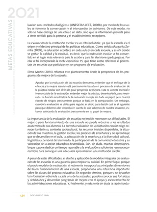 luación con «métodos dialógicos» (UNESCO/LLECE, 2008b), por medio de los cua-
les se fomente la conversación y el intercambio de opiniones. De este modo, no
solo se hace entrega de una cifra o un dato, sino que la información provista pasa
a tener sentido para la persona y el establecimiento receptores.
La evaluación de la institución escolar es un reto ineludible, ya que la escuela es el
origen y el destino principal de las políticas educativas. Como señala Margarita Zo-
rrilla (2009), la educación acontece en cada aula y en cada escuela, y es ahí donde
se gestan la calidad y la equidad, es decir, que la institución escolar se ha conver-
tido en el lugar más relevante para la acción y para las decisiones pedagógicas. Por
ello se ha incorporado la meta específica 15, que tiene como referente el porcen-
taje de escuelas que participan en un programa de evaluación.
Elena Martín (2010) refuerza este planteamiento desde la perspectiva de los pro-
gramas de mejora de la escuela.
Apostar por la evaluación de las escuelas demuestra entender que el enfoque de la
eficacia y la mejora escolar está precisamente basado en procesos de evaluación de
la práctica escolar con el fin de guiar proyectos de mejora. Esta es la meta esencial e
irrenunciable de la evaluación: entender mejor la práctica, desentrañarla, para mejo-
rarla. La función acreditativa de la evaluación cumple sin duda un papel, pero no está
exento de riesgos precisamente porque se basa en la comparación. Sin embargo,
cuando la evaluación se utiliza para regular, es decir, para decidir cuál es el siguiente
paso que debemos dar teniendo en cuenta lo que sabemos de nuestra situación, es-
tamos colocando la evaluación precisamente en su papel de mejora.
La importancia de la evaluación de escuelas no impide reconocer sus dificultades. El
mejor o peor funcionamiento de una escuela no puede reducirse a los resultados
académicos de sus alumnos. La correcta evaluación de la institución escolar exige co-
nocer también su contexto sociocultural, los recursos iniciales disponibles, la situa-
ción de sus maestros, la gestión escolar, los procesos de enseñanza y de aprendizaje
que se desarrollan en el aula, la adecuación de la enseñanza a la diversidad cultural,
lingüística y personal del alumnado, la participación de la comunidad educativa y su
valoración de la acción educadora desarrollada. Son, sin duda, muchas dimensiones,
lo que supone dedicar un tiempo razonable a la evaluación y suficientes recursos eco-
nómicos para conseguir una adecuada aproximación a la institución escolar.
A pesar de estas dificultades, el diseño y aplicación de modelos integrales de evalua-
ción de las escuelas es una garantía para mejorar su calidad. En primer lugar, porque
el propio modelo de evaluación, si realmente incorpora las principales dimensiones
del buen funcionamiento de una escuela, proporciona una referencia importante
sobre las claves del proceso educativo. En segundo término, porque si se devuelve
la información obtenida a cada una de las escuelas, pueden conocer sus fortalezas
y debilidades y desarrollar programas de mejora con el apoyo y asesoramiento de
las administraciones educativas. Y, finalmente, y esta sería sin duda la razón funda-
124 DOCUMENTO FINAL
METASEDUCATIVAS
LAEDUCACIÓNQUEQUEREMOSPARALAGENERACIÓNDELOSBICENTENARIOS
2O21
0 DOCUMENTO FINAL 17.8:METAS 2021 17/8/10 13:15 Página 124
 