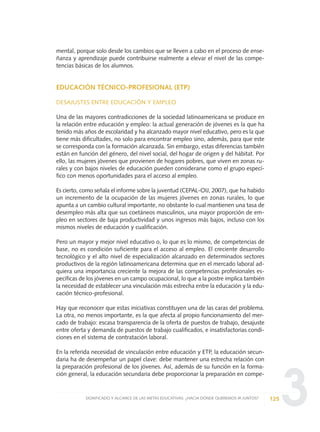 3
mental, porque solo desde los cambios que se lleven a cabo en el proceso de ense-
ñanza y aprendizaje puede contribuirse realmente a elevar el nivel de las compe-
tencias básicas de los alumnos.
EDUCACIÓN TÉCNICO-PROFESIONAL (ETP)
DESAJUSTES ENTRE EDUCACIÓN Y EMPLEO
Una de las mayores contradicciones de la sociedad latinoamericana se produce en
la relación entre educación y empleo: la actual generación de jóvenes es la que ha
tenido más años de escolaridad y ha alcanzado mayor nivel educativo, pero es la que
tiene más dificultades, no solo para encontrar empleo sino, además, para que este
se corresponda con la formación alcanzada. Sin embargo, estas diferencias también
están en función del género, del nivel social, del hogar de origen y del hábitat. Por
ello, las mujeres jóvenes que provienen de hogares pobres, que viven en zonas ru-
rales y con bajos niveles de educación pueden considerarse como el grupo especí-
fico con menos oportunidades para el acceso al empleo.
Es cierto, como señala el informe sobre la juventud (CEPAL-OIJ, 2007), que ha habido
un incremento de la ocupación de las mujeres jóvenes en zonas rurales, lo que
apunta a un cambio cultural importante, no obstante lo cual mantienen una tasa de
desempleo más alta que sus coetáneos masculinos, una mayor proporción de em-
pleo en sectores de baja productividad y unos ingresos más bajos, incluso con los
mismos niveles de educación y cualificación.
Pero un mayor y mejor nivel educativo o, lo que es lo mismo, de competencias de
base, no es condición suficiente para el acceso al empleo. El creciente desarrollo
tecnológico y el alto nivel de especialización alcanzado en determinados sectores
productivos de la región latinoamericana determina que en el mercado laboral ad-
quiera una importancia creciente la mejora de las competencias profesionales es-
pecíficas de los jóvenes en un campo ocupacional, lo que a la postre implica también
la necesidad de establecer una vinculación más estrecha entre la educación y la edu-
cación técnico-profesional.
Hay que reconocer que estas iniciativas constituyen una de las caras del problema.
La otra, no menos importante, es la que afecta al propio funcionamiento del mer-
cado de trabajo: escasa transparencia de la oferta de puestos de trabajo, desajuste
entre oferta y demanda de puestos de trabajo cualificados, e insatisfactorias condi-
ciones en el sistema de contratación laboral.
En la referida necesidad de vinculación entre educación y ETP, la educación secun-
daria ha de desempeñar un papel clave: debe mantener una estrecha relación con
la preparación profesional de los jóvenes. Así, además de su función en la forma-
ción general, la educación secundaria debe proporcionar la preparación en compe-
125SIGNIFICADO Y ALCANCE DE LAS METAS EDUCATIVAS: ¿HACIA DÓNDE QUEREMOS IR JUNTOS?
0 DOCUMENTO FINAL 17.8:METAS 2021 17/8/10 13:15 Página 125
 