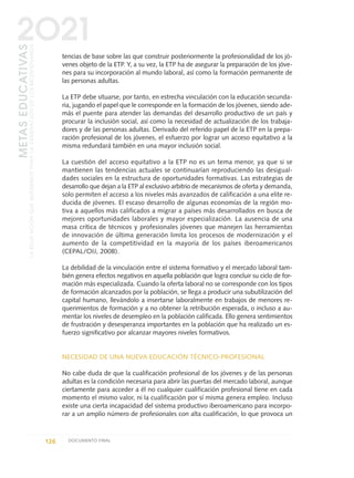 tencias de base sobre las que construir posteriormente la profesionalidad de los jó-
venes objeto de la ETP. Y, a su vez, la ETP ha de asegurar la preparación de los jóve-
nes para su incorporación al mundo laboral, así como la formación permanente de
las personas adultas.
La ETP debe situarse, por tanto, en estrecha vinculación con la educación secunda-
ria, jugando el papel que le corresponde en la formación de los jóvenes, siendo ade-
más el puente para atender las demandas del desarrollo productivo de un país y
procurar la inclusión social, así como la necesidad de actualización de los trabaja-
dores y de las personas adultas. Derivado del referido papel de la ETP en la prepa-
ración profesional de los jóvenes, el esfuerzo por lograr un acceso equitativo a la
misma redundará también en una mayor inclusión social.
La cuestión del acceso equitativo a la ETP no es un tema menor, ya que si se
mantienen las tendencias actuales se continuarían reproduciendo las desigual-
dades sociales en la estructura de oportunidades formativas. Las estrategias de
desarrollo que dejan a la ETP al exclusivo arbitrio de mecanismos de oferta y demanda,
solo permiten el acceso a los niveles más avanzados de calificación a una elite re-
ducida de jóvenes. El escaso desarrollo de algunas economías de la región mo-
tiva a aquellos más calificados a migrar a países más desarrollados en busca de
mejores oportunidades laborales y mayor especialización. La ausencia de una
masa crítica de técnicos y profesionales jóvenes que manejen las herramientas
de innovación de última generación limita los procesos de modernización y el
aumento de la competitividad en la mayoría de los países iberoamericanos
(CEPAL/OIJ, 2008).
La debilidad de la vinculación entre el sistema formativo y el mercado laboral tam-
bién genera efectos negativos en aquella población que logra concluir su ciclo de for-
mación más especializada. Cuando la oferta laboral no se corresponde con los tipos
de formación alcanzados por la población, se llega a producir una subutilización del
capital humano, llevándolo a insertarse laboralmente en trabajos de menores re-
querimientos de formación y a no obtener la retribución esperada, o incluso a au-
mentar los niveles de desempleo en la población calificada. Ello genera sentimientos
de frustración y desesperanza importantes en la población que ha realizado un es-
fuerzo significativo por alcanzar mayores niveles formativos.
NECESIDAD DE UNA NUEVA EDUCACIÓN TÉCNICO-PROFESIONAL
No cabe duda de que la cualificación profesional de los jóvenes y de las personas
adultas es la condición necesaria para abrir las puertas del mercado laboral, aunque
ciertamente para acceder a él no cualquier cualificación profesional tiene en cada
momento el mismo valor, ni la cualificación por sí misma genera empleo. Incluso
existe una cierta incapacidad del sistema productivo iberoamericano para incorpo-
rar a un amplio número de profesionales con alta cualificación, lo que provoca un
126 DOCUMENTO FINAL
METASEDUCATIVAS
LAEDUCACIÓNQUEQUEREMOSPARALAGENERACIÓNDELOSBICENTENARIOS
2O21
0 DOCUMENTO FINAL 17.8:METAS 2021 17/8/10 13:15 Página 126
 