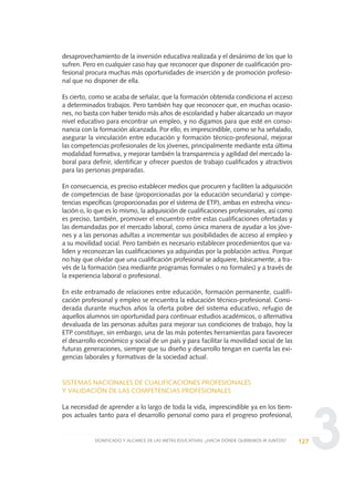 3
desaprovechamiento de la inversión educativa realizada y el desánimo de los que lo
sufren. Pero en cualquier caso hay que reconocer que disponer de cualificación pro-
fesional procura muchas más oportunidades de inserción y de promoción profesio-
nal que no disponer de ella.
Es cierto, como se acaba de señalar, que la formación obtenida condiciona el acceso
a determinados trabajos. Pero también hay que reconocer que, en muchas ocasio-
nes, no basta con haber tenido más años de escolaridad y haber alcanzado un mayor
nivel educativo para encontrar un empleo, y no digamos para que esté en conso-
nancia con la formación alcanzada. Por ello, es imprescindible, como se ha señalado,
asegurar la vinculación entre educación y formación técnico-profesional, mejorar
las competencias profesionales de los jóvenes, principalmente mediante esta última
modalidad formativa, y mejorar también la transparencia y agilidad del mercado la-
boral para definir, identificar y ofrecer puestos de trabajo cualificados y atractivos
para las personas preparadas.
En consecuencia, es preciso establecer medios que procuren y faciliten la adquisición
de competencias de base (proporcionadas por la educación secundaria) y compe-
tencias específicas (proporcionadas por el sistema de ETP), ambas en estrecha vincu-
lación o, lo que es lo mismo, la adquisición de cualificaciones profesionales, así como
es preciso, también, promover el encuentro entre estas cualificaciones ofertadas y
las demandadas por el mercado laboral, como única manera de ayudar a los jóve-
nes y a las personas adultas a incrementar sus posibilidades de acceso al empleo y
a su movilidad social. Pero también es necesario establecer procedimientos que va-
liden y reconozcan las cualificaciones ya adquiridas por la población activa. Porque
no hay que olvidar que una cualificación profesional se adquiere, básicamente, a tra-
vés de la formación (sea mediante programas formales o no formales) y a través de
la experiencia laboral o profesional.
En este entramado de relaciones entre educación, formación permanente, cualifi-
cación profesional y empleo se encuentra la educación técnico-profesional. Consi-
derada durante muchos años la oferta pobre del sistema educativo, refugio de
aquellos alumnos sin oportunidad para continuar estudios académicos, o alternativa
devaluada de las personas adultas para mejorar sus condiciones de trabajo, hoy la
ETP constituye, sin embargo, una de las más potentes herramientas para favorecer
el desarrollo económico y social de un país y para facilitar la movilidad social de las
futuras generaciones, siempre que su diseño y desarrollo tengan en cuenta las exi-
gencias laborales y formativas de la sociedad actual.
SISTEMAS NACIONALES DE CUALIFICACIONES PROFESIONALES
Y VALIDACIÓN DE LAS COMPETENCIAS PROFESIONALES
La necesidad de aprender a lo largo de toda la vida, imprescindible ya en los tiem-
pos actuales tanto para el desarrollo personal como para el progreso profesional,
127SIGNIFICADO Y ALCANCE DE LAS METAS EDUCATIVAS: ¿HACIA DÓNDE QUEREMOS IR JUNTOS?
0 DOCUMENTO FINAL 17.8:METAS 2021 17/8/10 13:15 Página 127
 