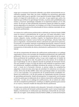 exige que se reconozca la formación obtenida y que dicho reconocimiento sea so-
cialmente aceptado. Hace falta, por tanto, establecer los mecanismos adecuados
para valorar todo lo que se aprende. Como apunta Fernando Vargas (2009), la edu-
cación a lo largo de la vida tiende a ser «una sola», lo que supone que, junto a los
diplomas que certifican los aprendizajes formales, es preciso abrir posibilidades para
evaluar y reconocer aprendizajes realizados en la experiencia laboral y en la vida
misma. De ahí que se estén planteando mecanismos capaces de validar las compe-
tencias adquiridas en la educación, en el trabajo y en la vida. El mecanismo habitual
en la mayoría de los países se ha estructurado en torno a sistemas nacionales de cua-
lificaciones profesionales
Un sistema de cualificaciones profesionales es definido por Antonio Rueda (2009)
como las normas y procedimientos de un país que, de modo articulado y cohe-
rente, regulan y ordenan qué es una cualificación profesional y cómo esta se re-
conoce, adquiere, evalúa, acredita y registra. Su importancia deriva de su gran
potencialidad para impulsar nuevas formas de aprendizaje, articular todas ellas
para su regulación, reconocimiento oficial y valoración por parte de las personas,
la economía y la sociedad, estimular el aprendizaje permanente, mejorar el vínculo
entre el mundo de la educación-formación y el mundo del trabajo y proporcionar
transparencia al intercambio de oferta y demanda de cualificaciones en el mercado
laboral.
Uno de los componentes del sistema de cualificaciones profesionales es un catálogo
organizado en torno a los conceptos de competencia profesional y de cualificación
profesional. Otro de sus componentes es un sistema de validación de la compe-
tencia profesional de la población activa, lo que viene exigido por el modelo de
aprendizaje a lo largo de la vida. No podría ser de otra manera. En la medida en
que el aprendizaje no solo se adquiere durante los períodos de formación formal,
sino que también se logra a lo largo de toda la vida mediante la experiencia labo-
ral o profesional, mediante actividades formativas de carácter no formal y, en ge-
neral, a través de la formación informal, es preciso validar las competencias
adquiridas a través de estos otros tipos de actividad. En coherencia con este pos-
tulado, afirma Asís de Blas (2009), todos estos aprendizajes deben ser reconocidos
y en su caso evaluados, en la perspectiva de ser posteriormente acreditados me-
diante una certificación, a fin de que puedan ser capitalizados durante el proceso
de aprendizaje permanente. Desde esta perspectiva, la cooperación con los países
y entre los países para la elaboración de un sistema nacional de cualificaciones pro-
fesionales, –es decir, de un catálogo de cualificaciones y de un sistema de valida-
ción de la competencia profesional– constituye un objetivo prioritario para avanzar
en un nuevo y necesario modelo de educación técnico-profesional.
En este nuevo contexto de relación entre educación, formación a lo largo de la vida
y empleo, los centros de formación profesional pueden asumir nuevas responsabi-
lidades y transformarse en instituciones que dinamizan el desarrollo de una locali-
dad o de una región. Como destaca Cleunice Rehem (2009), un centro de formación
128 DOCUMENTO FINAL
METASEDUCATIVAS
LAEDUCACIÓNQUEQUEREMOSPARALAGENERACIÓNDELOSBICENTENARIOS
2O21
0 DOCUMENTO FINAL 17.8:METAS 2021 17/8/10 13:15 Página 128
 