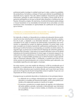 3
profesional podría investigar la realidad social que le rodea, analizar las posibilida-
des productivas y formativas y anticipar el futuro para detectar las posibilidades de
desarrollo local y regional. Para ello, deberá establecer mecanismos para obtener
información, participar en redes formativas y de empleo y formar parte de los or-
ganismos participativos en los que se discute sobre proyectos e iniciativas de cuali-
ficación, formación y empleo. De esta forma, el centro de formación podrá anticipar
e innovar basándose en las necesidades de formación de la comunidad, así como
transformar estas necesidades en oportunidades de cualificación de las personas
que se forman.
FAVORECER LA CONEXIÓN ENTRE LA EDUCACIÓN Y EL EMPLEO
A TRAVÉS DE LA EDUCACIÓN TÉCNICO-PROFESIONAL
Por todo ello, el diseño y el desarrollo de un sistema de educación técnico-profe-
sional ha de estar estrechamente conectado con los sistemas educativo y produc-
tivo de un país, y adaptado a sus demandas laborales. Un sistema de ETP así
concebido ha de cuidar la existencia de determinadas características que incre-
menten su capacidad de cumplir los objetivos deseados. En primer lugar, ha de
estar vinculado con el sistema nacional de cualificaciones profesionales, en el sen-
tido de que la oferta formativa se corresponda y se coordine con dicho sistema. En
segundo lugar, es preciso que el sistema de ETP disponga de suficientes gestores y
profesores bien formados, y ello tanto en el sistema educativo como en los demás
subsistemas de formación profesional. En tercer lugar, es necesario asegurar la co-
ordinación de ambos subsistemas en el desarrollo de sus funciones específicas. En
cuarto lugar, es imprescindible garantizar que la oferta formativa incluya aprendi-
zajes en situaciones laborales reales. Y, finalmente, es positivo que exista un cre-
ciente proceso de descentralización de la oferta formativa para adecuarla a las
necesidades específicas de cada región o municipio.
Por estas razones y con este modelo de referencia, la OEI ha considerado que el
desarrollo y la modernización de la educación técnico-profesional deben estar
entre las metas educativas para la próxima década, por lo que tiene que formar
parte de los Programas de Acción Compartidos (véase el capítulo 7) que van a ser
impulsados de forma conjunta para alcanzarlas.
El programa que se pretende desarrollar se fundamenta en tres principios básicos:
• La utilización de un enfoque intersectorial que integre tanto a la política
educativa y a la política de fomento del empleo, como a otras políticas sec-
toriales y de cooperación puestas en marcha en la región.
• El concurso y acuerdo de un amplio abanico de agentes y de instituciones
del sector público y privado, nacionales e internacionales, que intervienen
en la actualidad, en mayor o menor medida, en el diseño y en la ejecución
de esas políticas.
129SIGNIFICADO Y ALCANCE DE LAS METAS EDUCATIVAS: ¿HACIA DÓNDE QUEREMOS IR JUNTOS?
0 DOCUMENTO FINAL 17.8:METAS 2021 17/8/10 13:15 Página 129
 