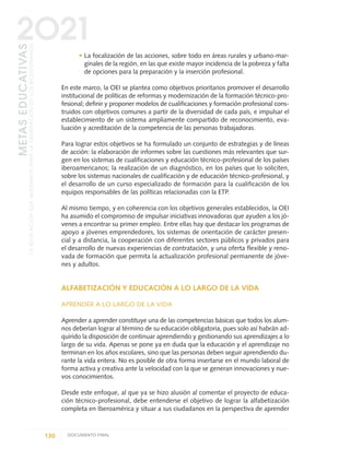 • La focalización de las acciones, sobre todo en áreas rurales y urbano-mar-
ginales de la región, en las que existe mayor incidencia de la pobreza y falta
de opciones para la preparación y la inserción profesional.
En este marco, la OEI se plantea como objetivos prioritarios promover el desarrollo
institucional de políticas de reformas y modernización de la formación técnico-pro-
fesional; definir y proponer modelos de cualificaciones y formación profesional cons-
truidos con objetivos comunes a partir de la diversidad de cada país, e impulsar el
establecimiento de un sistema ampliamente compartido de reconocimiento, eva-
luación y acreditación de la competencia de las personas trabajadoras.
Para lograr estos objetivos se ha formulado un conjunto de estrategias y de líneas
de acción: la elaboración de informes sobre las cuestiones más relevantes que sur-
gen en los sistemas de cualificaciones y educación técnico-profesional de los países
iberoamericanos; la realización de un diagnóstico, en los países que lo soliciten,
sobre los sistemas nacionales de cualificación y de educación técnico-profesional, y
el desarrollo de un curso especializado de formación para la cualificación de los
equipos responsables de las políticas relacionadas con la ETP.
Al mismo tiempo, y en coherencia con los objetivos generales establecidos, la OEI
ha asumido el compromiso de impulsar iniciativas innovadoras que ayuden a los jó-
venes a encontrar su primer empleo. Entre ellas hay que destacar los programas de
apoyo a jóvenes emprendedores, los sistemas de orientación de carácter presen-
cial y a distancia, la cooperación con diferentes sectores públicos y privados para
el desarrollo de nuevas experiencias de contratación, y una oferta flexible y reno-
vada de formación que permita la actualización profesional permanente de jóve-
nes y adultos.
ALFABETIZACIÓN Y EDUCACIÓN A LO LARGO DE LA VIDA
APRENDER A LO LARGO DE LA VIDA
Aprender a aprender constituye una de las competencias básicas que todos los alum-
nos deberían lograr al término de su educación obligatoria, pues solo así habrán ad-
quirido la disposición de continuar aprendiendo y gestionando sus aprendizajes a lo
largo de su vida. Apenas se pone ya en duda que la educación y el aprendizaje no
terminan en los años escolares, sino que las personas deben seguir aprendiendo du-
rante la vida entera. No es posible de otra forma insertarse en el mundo laboral de
forma activa y creativa ante la velocidad con la que se generan innovaciones y nue-
vos conocimientos.
Desde este enfoque, al que ya se hizo alusión al comentar el proyecto de educa-
ción técnico-profesional, debe entenderse el objetivo de lograr la alfabetización
completa en Iberoamérica y situar a sus ciudadanos en la perspectiva de aprender
130 DOCUMENTO FINAL
METASEDUCATIVAS
LAEDUCACIÓNQUEQUEREMOSPARALAGENERACIÓNDELOSBICENTENARIOS
2O21
0 DOCUMENTO FINAL 17.8:METAS 2021 17/8/10 13:15 Página 130
 