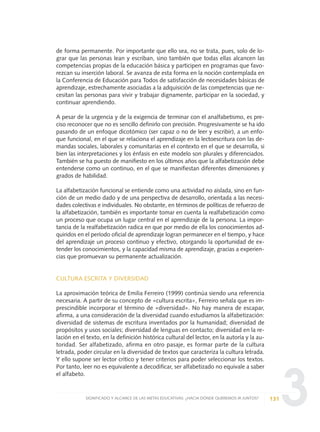 3
de forma permanente. Por importante que ello sea, no se trata, pues, solo de lo-
grar que las personas lean y escriban, sino también que todas ellas alcancen las
competencias propias de la educación básica y participen en programas que favo-
rezcan su inserción laboral. Se avanza de esta forma en la noción contemplada en
la Conferencia de Educación para Todos de satisfacción de necesidades básicas de
aprendizaje, estrechamente asociadas a la adquisición de las competencias que ne-
cesitan las personas para vivir y trabajar dignamente, participar en la sociedad, y
continuar aprendiendo.
A pesar de la urgencia y de la exigencia de terminar con el analfabetismo, es pre-
ciso reconocer que no es sencillo definirlo con precisión. Progresivamente se ha ido
pasando de un enfoque dicotómico (ser capaz o no de leer y escribir), a un enfo-
que funcional, en el que se relaciona el aprendizaje en la lectoescritura con las de-
mandas sociales, laborales y comunitarias en el contexto en el que se desarrolla, si
bien las interpretaciones y los énfasis en este modelo son plurales y diferenciados.
También se ha puesto de manifiesto en los últimos años que la alfabetización debe
entenderse como un continuo, en el que se manifiestan diferentes dimensiones y
grados de habilidad.
La alfabetización funcional se entiende como una actividad no aislada, sino en fun-
ción de un medio dado y de una perspectiva de desarrollo, orientada a las necesi-
dades colectivas e individuales. No obstante, en términos de políticas de refuerzo de
la alfabetización, también es importante tomar en cuenta la realfabetización como
un proceso que ocupa un lugar central en el aprendizaje de la persona. La impor-
tancia de la realfabetización radica en que por medio de ella los conocimientos ad-
quiridos en el período oficial de aprendizaje logran permanecer en el tiempo, y hace
del aprendizaje un proceso continuo y efectivo, otorgando la oportunidad de ex-
tender los conocimientos, y la capacidad misma de aprendizaje, gracias a experien-
cias que promuevan su permanente actualización.
CULTURA ESCRITA Y DIVERSIDAD
La aproximación teórica de Emilia Ferreiro (1999) continúa siendo una referencia
necesaria. A partir de su concepto de «cultura escrita», Ferreiro señala que es im-
prescindible incorporar el término de «diversidad». No hay manera de escapar,
afirma, a una consideración de la diversidad cuando estudiamos la alfabetización:
diversidad de sistemas de escritura inventados por la humanidad; diversidad de
propósitos y usos sociales; diversidad de lenguas en contacto; diversidad en la re-
lación en el texto, en la definición histórica cultural del lector, en la autoría y la au-
toridad. Ser alfabetizado, afirma en otro pasaje, es formar parte de la cultura
letrada, poder circular en la diversidad de textos que caracteriza la cultura letrada.
Y ello supone ser lector crítico y tener criterios para poder seleccionar los textos.
Por tanto, leer no es equivalente a decodificar, ser alfabetizado no equivale a saber
el alfabeto.
131SIGNIFICADO Y ALCANCE DE LAS METAS EDUCATIVAS: ¿HACIA DÓNDE QUEREMOS IR JUNTOS?
0 DOCUMENTO FINAL 17.8:METAS 2021 17/8/10 13:15 Página 131
 