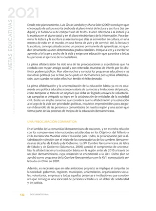 Desde este planteamiento, Luis Óscar Londoño y Marta Soler (2009) concluyen que
el concepto de cultura escrita desborda el plano inicial de lectura y escritura (los có-
digos) y el funcional o de comprensión de textos. Hacen referencia a la lectura y a
la escritura en el plano social y en el plano electrónico y de la información. Para do-
minar la lectura y la escritura es necesario que ellas se conviertan en cultura, en una
manera de estar en el mundo, en una forma de vivir y de convivir. Así, la lectura y
la escritura, conceptualizadas como un proceso permanente de aprendizaje, no que-
dan circunscritas a unos determinados grados escolares. Porque a leer y a escribir se
aprende a lo largo y ancho de la vida y exige una educación que garantice a todas
las personas el ejercicio de la ciudadanía.
La plena alfabetización ha sido una de las preocupaciones y expectativas que ha
contado con mayor arraigo social y con reiteradas muestras de interés por los dis-
tintos poderes públicos. Han sido muchos y variados los programas educativos y las
iniciativas políticas que se han preocupado en Iberoamérica por la plena alfabetiza-
ción, aun cuando no todos ellos han tenido el éxito deseado.
La plena alfabetización y la universalización de la educación básica ya no es sola-
mente una política educativa compensatoria de carencias y limitaciones del pasado,
como tampoco se trata de un objetivo que deba ser logrado a través de voluntario-
sas campañas o delegado su logro en la colaboración de entidades de la sociedad
civil. Existe un amplio consenso que considera que la alfabetización y la educación
a lo largo de la vida son prioridades políticas, requisitos imprescindibles para asegu-
rar el desarrollo de las personas y comunidades de nuestra región y una acción que
forma parte de los procesos de mejora de la educación iberoamericana.
UNA PREOCUPACIÓN COMPARTIDA
En el ámbito de la comunidad iberoamericana de naciones, y en estrecha relación
con los compromisos internacionales establecidos en los Objetivos del Milenio y
en la Declaración Mundial sobre Educación para Todos, la preocupación por la al-
fabetización coincide con el inicio de las convocatorias de las cumbres iberoame-
ricanas de jefes de Estado y de Gobierno. La XV Cumbre Iberoamericana de Jefes
de Estado y de Gobierno (Salamanca, 2005) aprobó el compromiso de universa-
lizar la alfabetización y la educación básica en la región antes de 2015 a través de
un plan iberoamericano, cuya redacción se encomendó a la OEI. Dicho plan se
aprobó como programa de la Cumbre Iberoamericana en la XVII convocatoria ce-
lebrada en Chile en 2007.
Además, es necesario que en este ambicioso proyecto se implique el conjunto de
la sociedad: gobiernos, regiones, municipios, universitarios, organizaciones socia-
les, voluntarios, empresas y todas aquellas personas e instituciones que conside-
ren que conseguir una sociedad de personas letradas es un deber de solidaridad
y de justicia.
132 DOCUMENTO FINAL
METASEDUCATIVAS
LAEDUCACIÓNQUEQUEREMOSPARALAGENERACIÓNDELOSBICENTENARIOS
2O21
0 DOCUMENTO FINAL 17.8:METAS 2021 17/8/10 13:15 Página 132
 
