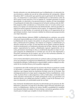3
Resulta coherente con este planteamiento que la alfabetización y la educación bá-
sica de jóvenes y adultos sea una de las metas prioritarias de la propuesta «Metas
Educativas 2021: la educación que queremos para la generación de los Bicentena-
rios». El compromiso es universalizar la alfabetización en Iberoamérica antes de
2015 (véase la meta específica 18 en el capítulo 4), y también garantizar el acceso
generalizado a la educación a las personas jóvenes y adultas con más necesidades
y la participación de todos ellos en programas de formación continua antes de 2021.
Este programa debe considerarse un instrumento clave en la lucha contra la po-
breza y en el apoyo a la inclusión de los más desfavorecidos, entre los que debe se-
ñalarse de manera especial al colectivo de las mujeres. Su marginación histórica y su
influencia en la vida familiar, en la atención de los hijos y en el seguimiento de sus
aprendizajes escolares, hacen necesario redoblar los esfuerzos para proporcionarles
una mejor educación.
Como señala Mariano Jabonero (2009), la alfabetización es, asimismo, una acción
estructural imprescindible para la lucha contra las enfermedades. El incremento de
la alfabetización de las mujeres más pobres no solo genera mayores ingresos fami-
liares y disminución de la pobreza, sino mejoras en la higiene, la alimentación y la
atención sanitaria de sus hijos. El nivel educativo de los padres condiciona directa-
mente la escolarización y el rendimiento educativo de los hijos. Además, los hijos de
padres –especialmente las madres– alfabetizados ingresan regularmente a la es-
cuela, permanecen más tiempo en ella y su rendimiento educativo es mejor. En cual-
quier programa de alfabetización se constata que una de las más importantes y
frecuentes motivaciones de las mujeres, que son sus más numerosas asistentes, es
querer ayudar a sus hijos en las tareas escolares.
Con la misma intensidad es preciso tener en cuenta la cultura y la lengua de las per-
sonas que participan en programas de alfabetización y educación básica, por lo que
la perspectiva bilingüe y multicultural es imprescindible cuando se trabaja en la edu-
cación de las minorías étnicas y de los pueblos originarios.
La experiencia de la OEI muestra que las acciones más eficaces se producen cuando
se desarrollan y consolidan sistemas educativos públicos de calidad y con amplia
cobertura, que integran tanto las enseñanzas formales como las no formales. Esta
estrategia preventiva es la mejor opción a largo plazo frente al analfabetismo. Junto
a ello, es preciso llevar a cabo programas a corto y medio plazo, construidos como
oferta educativa estructurada con amplia participación social, que garanticen una
atención directa y de calidad para jóvenes y adultos, lo que ha de favorecer el ac-
ceso a la educación y la continuidad escolar de sus hijos.
Esta orientación decididamente educativa ha demostrado que los procesos de alfa-
betización y educación a lo largo de la vida deben seguir itinerarios educativos que,
junto a la alfabetización, ofrezcan de manera flexible la posibilidad de completar
una educación básica de calidad. Al mismo tiempo, será preciso garantizar una for-
mación para el empleo que complete el círculo formativo inicial.
133SIGNIFICADO Y ALCANCE DE LAS METAS EDUCATIVAS: ¿HACIA DÓNDE QUEREMOS IR JUNTOS?
0 DOCUMENTO FINAL 17.8:METAS 2021 17/8/10 13:15 Página 133
 