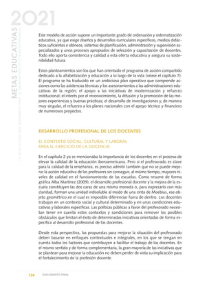 Este modelo de acción supone un importante grado de ordenación y sistematización
educativa, ya que exige diseños y desarrollos curriculares específicos, medios didác-
ticos suficientes e idóneos, sistemas de planificación, administración y supervisión es-
pecializados y unos procesos apropiados de selección y capacitación de docentes.
Todo ello aporta consistencia y calidad a esta oferta educativa y asegura su soste-
nibilidad futura.
Estos planteamientos son los que han orientado el programa de acción compartido
dedicado a la alfabetización y educación a lo largo de la vida (véase el capítulo 7).
El programa se ha traducido en un ambicioso plan operativo que comprende ac-
ciones como las asistencias técnicas y los asesoramientos a las administraciones edu-
cativas de la región; el apoyo a las iniciativas de modernización y refuerzo
institucional; el interés por el reconocimiento, la difusión y la promoción de las me-
jores experiencias y buenas prácticas; el desarrollo de investigaciones y, de manera
muy singular, el refuerzo a los planes nacionales con el apoyo técnico y financiero
de numerosos proyectos.
DESARROLLO PROFESIONAL DE LOS DOCENTES
EL CONTEXTO SOCIAL, CULTURAL Y LABORAL
PARA EL EJERCICIO DE LA DOCENCIA
En el capítulo 2 ya se mencionaba la importancia de los docentes en el proceso de
elevar la calidad de la educación iberoamericana. Pero si el profesorado es clave
para la calidad de la enseñanza, es preciso admitir también que no se puede mejo-
rar la acción educativa de los profesores sin conseguir, al mismo tiempo, mayores ni-
veles de calidad en el funcionamiento de las escuelas. Como resume de forma
gráfica Alba Martínez (2009), el desarrollo profesional docente y la mejora de la es-
cuela constituyen las dos caras de una misma moneda o, para expresarlo con más
claridad, forman una unidad indisoluble al modo de una cinta de Moebius, ese ob-
jeto geométrico en el cual es imposible diferenciar fuera de dentro. Los docentes
trabajan en un contexto social y cultural determinado y en unas condiciones edu-
cativas y laborales específicas. Las políticas públicas a favor del profesorado necesi-
tan tener en cuenta estos contextos y condiciones para remover los posibles
obstáculos que limitan el éxito de determinadas iniciativas orientadas de forma es-
pecífica al desarrollo profesional de los docentes.
Desde esta perspectiva, las propuestas para mejorar la situación del profesorado
deben basarse en enfoques contextuales e integrales, en los que se tengan en
cuenta todos los factores que contribuyen a facilitar el trabajo de los docentes. En
el mismo sentido y de forma complementaria, la gran mayoría de las iniciativas que
se plantean para mejorar la educación no deben perder de vista su implicación para
el fortalecimiento de la profesión docente.
134 DOCUMENTO FINAL
METASEDUCATIVAS
LAEDUCACIÓNQUEQUEREMOSPARALAGENERACIÓNDELOSBICENTENARIOS
2O21
0 DOCUMENTO FINAL 17.8:METAS 2021 17/8/10 13:15 Página 134
 