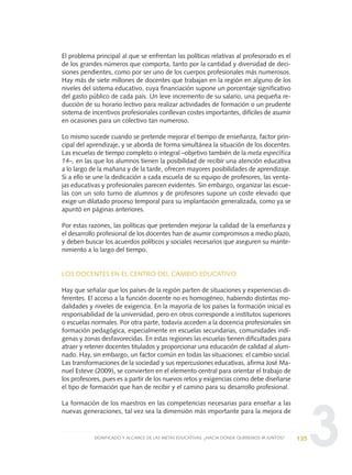 3
El problema principal al que se enfrentan las políticas relativas al profesorado es el
de los grandes números que comporta, tanto por la cantidad y diversidad de deci-
siones pendientes, como por ser uno de los cuerpos profesionales más numerosos.
Hay más de siete millones de docentes que trabajan en la región en alguno de los
niveles del sistema educativo, cuya financiación supone un porcentaje significativo
del gasto público de cada país. Un leve incremento de su salario, una pequeña re-
ducción de su horario lectivo para realizar actividades de formación o un prudente
sistema de incentivos profesionales conllevan costes importantes, difíciles de asumir
en ocasiones para un colectivo tan numeroso.
Lo mismo sucede cuando se pretende mejorar el tiempo de enseñanza, factor prin-
cipal del aprendizaje, y se aborda de forma simultánea la situación de los docentes.
Las escuelas de tiempo completo o integral –objetivo también de la meta específica
14–, en las que los alumnos tienen la posibilidad de recibir una atención educativa
a lo largo de la mañana y de la tarde, ofrecen mayores posibilidades de aprendizaje.
Si a ello se une la dedicación a cada escuela de su equipo de profesores, las venta-
jas educativas y profesionales parecen evidentes. Sin embargo, organizar las escue-
las con un solo turno de alumnos y de profesores supone un coste elevado que
exige un dilatado proceso temporal para su implantación generalizada, como ya se
apuntó en páginas anteriores.
Por estas razones, las políticas que pretenden mejorar la calidad de la enseñanza y
el desarrollo profesional de los docentes han de asumir compromisos a medio plazo,
y deben buscar los acuerdos políticos y sociales necesarios que aseguren su mante-
nimiento a lo largo del tiempo.
LOS DOCENTES EN EL CENTRO DEL CAMBIO EDUCATIVO
Hay que señalar que los países de la región parten de situaciones y experiencias di-
ferentes. El acceso a la función docente no es homogéneo, habiendo distintas mo-
dalidades y niveles de exigencia. En la mayoría de los países la formación inicial es
responsabilidad de la universidad, pero en otros corresponde a institutos superiores
o escuelas normales. Por otra parte, todavía acceden a la docencia profesionales sin
formación pedagógica, especialmente en escuelas secundarias, comunidades indí-
genas y zonas desfavorecidas. En estas regiones las escuelas tienen dificultades para
atraer y retener docentes titulados y proporcionar una educación de calidad al alum-
nado. Hay, sin embargo, un factor común en todas las situaciones: el cambio social.
Las transformaciones de la sociedad y sus repercusiones educativas, afirma José Ma-
nuel Esteve (2009), se convierten en el elemento central para orientar el trabajo de
los profesores, pues es a partir de los nuevos retos y exigencias como debe diseñarse
el tipo de formación que han de recibir y el camino para su desarrollo profesional.
La formación de los maestros en las competencias necesarias para enseñar a las
nuevas generaciones, tal vez sea la dimensión más importante para la mejora de
135SIGNIFICADO Y ALCANCE DE LAS METAS EDUCATIVAS: ¿HACIA DÓNDE QUEREMOS IR JUNTOS?
0 DOCUMENTO FINAL 17.8:METAS 2021 17/8/10 13:15 Página 135
 