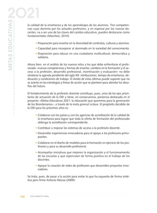 la calidad de la enseñanza y de los aprendizajes de los alumnos. Tres competen-
cias cuyo dominio por los actuales profesores, y en especial por los nuevos do-
centes, va a ser una de las claves del cambio educativo, pueden destacarse como
fundamentales (Marchesi, 2010):
• Preparación para enseñar en la diversidad de contextos, culturas y alumnos.
• Capacidad para incorporar al alumnado en la sociedad del conocimiento.
• Disposición para educar en una ciudadanía multicultural, democrática y
solidaria.
Ahora bien, en el análisis de los nuevos retos a los que debe enfrentarse el profe-
sorado –nuevas competencias y formas de enseñar, cambios en la formación y el ac-
ceso a la profesión, desarrollo profesional, incentivación y evaluación– no debe
olvidarse la agenda pendiente del siglo XX: retribuciones, tiempo de enseñanza, de-
dicación y condiciones de trabajo. El olvido de estas últimas puede suponer que no
se acierte en las estrategias y líneas de acción que se planteen para abordar los desa-
fíos del futuro.
El fortalecimiento de la profesión docente constituye, pues, unos de los ejes priori-
tarios de actuación de la OEI y tiene, en consecuencia, presencia destacada en el
proyecto «Metas Educativas 2021: la educación que queremos para la generación
de los Bicentenarios», a través de la meta general octava. El propósito decidido de
la OEI para los próximos años es:
• Colaborar con los países y con las agencias de acreditación de la calidad de
la enseñanza para lograr que toda la oferta de formación del profesorado
obtenga la acreditación correspondiente.
• Contribuir a mejorar los sistemas de acceso a la profesión docente.
• Desarrollar experiencias innovadoras para el apoyo a los profesores princi-
piantes.
• Colaborar en el diseño de modelos para la formación en ejercicio de los pro-
fesores y para su desarrollo profesional.
• Acompañar iniciativas que mejoren la organización y el funcionamiento
de las escuelas y que repercutan de forma positiva en el trabajo de los
docentes.
• Apoyar la creación de redes de profesores que desarrollen proyectos inno-
vadores.
Se trata, pues, de pasar a la acción para evitar lo que ha expuesto de forma sinté-
tica pero firme Antonio Nóvoa (2009):
136 DOCUMENTO FINAL
METASEDUCATIVAS
LAEDUCACIÓNQUEQUEREMOSPARALAGENERACIÓNDELOSBICENTENARIOS
2O21
0 DOCUMENTO FINAL 17.8:METAS 2021 17/8/10 13:15 Página 136
 