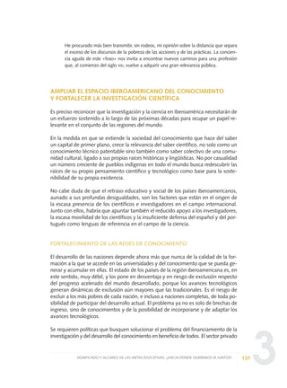 3
He procurado más bien transmitir, sin rodeos, mi opinión sobre la distancia que separa
el exceso de los discursos de la pobreza de las acciones y de las prácticas. La concien-
cia aguda de este «foso» nos invita a encontrar nuevos caminos para una profesión
que, al comienzo del siglo XXI, vuelve a adquirir una gran relevancia pública.
AMPLIAR EL ESPACIO IBEROAMERICANO DEL CONOCIMIENTO
Y FORTALECER LA INVESTIGACIÓN CIENTÍFICA
Es preciso reconocer que la investigación y la ciencia en Iberoamérica necesitarán de
un esfuerzo sostenido a lo largo de las próximas décadas para ocupar un papel re-
levante en el conjunto de las regiones del mundo.
En la medida en que se extiende la sociedad del conocimiento que hace del saber
un capital de primer plano, crece la relevancia del saber científico, no solo como un
conocimiento técnico patentable sino también como saber colectivo de una comu-
nidad cultural, ligado a sus propias raíces históricas y lingüísticas. No por casualidad
un número creciente de pueblos indígenas en todo el mundo busca redescubrir las
raíces de su propio pensamiento científico y tecnológico como base para la soste-
nibilidad de su propia existencia.
No cabe duda de que el retraso educativo y social de los países iberoamericanos,
aunado a sus profundas desigualdades, son los factores que están en el origen de
la escasa presencia de los científicos e investigadores en el campo internacional.
Junto con ellos, habría que apuntar también el reducido apoyo a los investigadores,
la escasa movilidad de los científicos y la insuficiente defensa del español y del por-
tugués como lenguas de referencia en el campo de la ciencia.
FORTALECIMIENTO DE LAS REDES DE CONOCIMIENTO
El desarrollo de las naciones depende ahora más que nunca de la calidad de la for-
mación a la que se accede en las universidades y del conocimiento que se pueda ge-
nerar y acumular en ellas. El estado de los países de la región iberoamericana es, en
este sentido, muy débil, y los pone en desventaja y en riesgo de exclusión respecto
del progreso acelerado del mundo desarrollado, porque los avances tecnológicos
generan dinámicas de exclusión aún mayores que las tradicionales. Es el riesgo de
excluir a los más pobres de cada nación, e incluso a naciones completas, de toda po-
sibilidad de participar del desarrollo actual. El problema ya no es solo de brechas de
ingreso, sino de conocimientos y de la posibilidad de incorporarse y de adaptar los
avances tecnológicos.
Se requieren políticas que busquen solucionar el problema del financiamiento de la
investigación y del desarrollo del conocimiento en beneficio de todos. El sector privado
137SIGNIFICADO Y ALCANCE DE LAS METAS EDUCATIVAS: ¿HACIA DÓNDE QUEREMOS IR JUNTOS?
0 DOCUMENTO FINAL 17.8:METAS 2021 17/8/10 13:15 Página 137
 