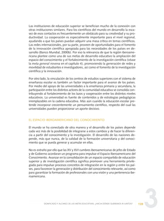 3
Las instituciones de educación superior se benefician mucho de la conexión con
otras instituciones similares. Para los científicos del mundo en desarrollo la esca-
sez de esos contactos es frecuentemente un obstáculo para su creatividad y su pro-
ductividad. La cooperación es especialmente importante para el nivel regional,
ayudando a que los países puedan adquirir una masa crítica en temas científicos.
Las redes internacionales, por su parte, proveen de oportunidades para el fomento
de la innovación científica apropiada para las necesidades de los países en de-
sarrollo (Banco Mundial, 2000b). Por eso la relevancia de que la región iberoame-
ricana plantee como una de sus metas de desarrollo educativo la ampliación del
espacio del conocimiento y el fortalecimiento de la investigación científica (véase
la meta general novena en el capítulo 4), promoviendo la generación de redes y
movilidad de estudiantes e investigadores, así como el fomento de la investigación
científica y la innovación.
Por otro lado, la vinculación de los centros de estudios superiores con el sistema de
enseñanza escolar es también un factor importante para el avance de los países.
Por medio del apoyo de las universidades a la enseñanza primaria y secundaria, la
participación entre los distintos actores de la comunidad educativa se consolida con-
tribuyendo al fortalecimiento de los lazos y cooperación entre los distintos niveles
educativos. La universidad es fuente de contenidos y de estrategias pedagógicas
irremplazables en la cadena educativa. Más aún cuando la educación escolar pre-
tende incorporar crecientemente un pensamiento científico, respecto del cual las
universidades pueden proporcionar un aporte decisivo.
EL ESPACIO IBEROAMERICANO DEL CONOCIMIENTO
El mundo se ha conectado de otra manera y el desarrollo de los países depende
cada vez más de la posibilidad de integrarse a estos cambios y de hacer la diferen-
cia a partir del conocimiento y la investigación. El desarrollo de las naciones de-
pende, más que nunca, de la calidad de la formación universitaria y del conoci-
miento que se pueda generar y acumular en ellas.
No es extraño por ello que las XV y XVI cumbres iberoamericanas de jefes de Estado
y de Gobierno acordaran un programa para impulsar el Espacio Iberoamericano del
Conocimiento. Avanzar en la consolidación de un espacio compartido de educación
superior y de investigación científica significa promover una herramienta privile-
giada para impulsar procesos concretos de integración en la región y entre los paí-
ses, para favorecer la generación y distribución del conocimiento relevante, así como
para garantizar la formación de profesionales con una visión y una pertenencia ibe-
roamericana.
139SIGNIFICADO Y ALCANCE DE LAS METAS EDUCATIVAS: ¿HACIA DÓNDE QUEREMOS IR JUNTOS?
0 DOCUMENTO FINAL 17.8:METAS 2021 17/8/10 13:15 Página 139
 