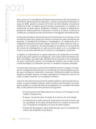 El Centro de Altos Estudios Universitarios de la OEI
Para avanzar en la consolidación del Espacio Iberoamericano del Conocimiento, la
Conferencia Iberoamericana de Educación, reunida en Sonsonate (El Salvador) en
mayo de 2008, aprobó la creación del Centro de Altos Estudios Universitarios
(CAEU) de la OEI. Su objetivo general consiste, precisamente, en contribuir a la
construcción de dicho espacio, tendiendo a fortalecer y mejorar la calidad de los
procesos de modernización de la educación, la ciencia y la cultura, a través de la
constitución y el impulso de redes de formación e investigación interinstitucionales.
El desarrollo del Espacio Iberoamericano del Conocimiento es la meta que se han
marcado los países de la región para reforzar la creación de redes universitarias de
posgrado, la movilidad de estudiantes e investigadores y la colaboración de in-
vestigadores iberoamericanos que trabajan fuera de la región (véase la meta es-
pecífica 22 en el capítulo 4). Sus ejes principales se encuentran en el incremento
del número de investigadores en cada uno de los países y en su movilidad, así
como en el aumento sostenido de la inversión en investigación y desarrollo.
Su objetivo es el desarrollo de un espacio interactivo y de colaboración en los ámbi-
tos de la educación superior y la investigación, como vectores del conocimiento cien-
tífico y tecnológico, que debe estar articulado con la innovación y con el desarrollo.
Así, pues, la educación superior y la investigación científica, por un lado, y el de-
sarrollo tecnológico y la innovación, por otro, se consideran sus pilares principales.
La primera gran tarea que es preciso llevar adelante consiste en apoyar a los equi-
pos de investigación iberoamericanos e incrementar los recursos públicos y priva-
dos para investigación, desarrollo e innovación. Difícilmente podrán los idiomas
español y portugués alcanzar un estatus respetado en el campo de la ciencia si no
existe un apoyo sostenido a la investigación científica.
Junto con este esfuerzo necesario de los poderes públicos y del conjunto de la so-
ciedad, es preciso también impulsar nuevas iniciativas que favorezcan la investi-
gación científica, la creación de redes de investigadores y su movilidad. Entre todas
ellas, la OEI potenciará de forma prioritaria las siguientes:
• El funcionamiento del Observatorio de la Ciencia, la Tecnología y la So-
ciedad en Iberoamérica.
• El apoyo a los jóvenes para el estudio de la ciencia y de la tecnología.
• La realización de estudios acerca de la percepción social de la ciencia y de
las capacidades de los países iberoamericanos en campos de ciencia bá-
sica, en disciplinas emergentes y en áreas de fuerte impacto.
• El desarrollo del programa «Becas Pablo Neruda» para la movildad de do-
centes y de estudiantes universitarios.
140 DOCUMENTO FINAL
METASEDUCATIVAS
LAEDUCACIÓNQUEQUEREMOSPARALAGENERACIÓNDELOSBICENTENARIOS
2O21
0 DOCUMENTO FINAL 17.8:METAS 2021 17/8/10 13:15 Página 140
 