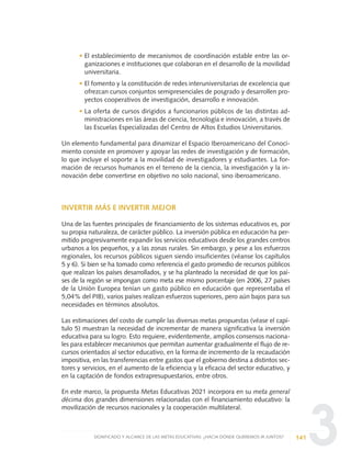 3
• El establecimiento de mecanismos de coordinación estable entre las or-
ganizaciones e instituciones que colaboran en el desarrollo de la movilidad
universitaria.
• El fomento y la constitución de redes interuniversitarias de excelencia que
ofrezcan cursos conjuntos semipresenciales de posgrado y desarrollen pro-
yectos cooperativos de investigación, desarrollo e innovación.
• La oferta de cursos dirigidos a funcionarios públicos de las distintas ad-
ministraciones en las áreas de ciencia, tecnología e innovación, a través de
las Escuelas Especializadas del Centro de Altos Estudios Universitarios.
Un elemento fundamental para dinamizar el Espacio Iberoamericano del Conoci-
miento consiste en promover y apoyar las redes de investigación y de formación,
lo que incluye el soporte a la movilidad de investigadores y estudiantes. La for-
mación de recursos humanos en el terreno de la ciencia, la investigación y la in-
novación debe convertirse en objetivo no solo nacional, sino iberoamericano.
INVERTIR MÁS E INVERTIR MEJOR
Una de las fuentes principales de financiamiento de los sistemas educativos es, por
su propia naturaleza, de carácter público. La inversión pública en educación ha per-
mitido progresivamente expandir los servicios educativos desde los grandes centros
urbanos a los pequeños, y a las zonas rurales. Sin embargo, y pese a los esfuerzos
regionales, los recursos públicos siguen siendo insuficientes (véanse los capítulos
5 y 6). Si bien se ha tomado como referencia el gasto promedio de recursos públicos
que realizan los países desarrollados, y se ha planteado la necesidad de que los paí-
ses de la región se impongan como meta ese mismo porcentaje (en 2006, 27 países
de la Unión Europea tenían un gasto público en educación que representaba el
5,04% del PIB), varios países realizan esfuerzos superiores, pero aún bajos para sus
necesidades en términos absolutos.
Las estimaciones del costo de cumplir las diversas metas propuestas (véase el capí-
tulo 5) muestran la necesidad de incrementar de manera significativa la inversión
educativa para su logro. Esto requiere, evidentemente, amplios consensos naciona-
les para establecer mecanismos que permitan aumentar gradualmente el flujo de re-
cursos orientados al sector educativo, en la forma de incremento de la recaudación
impositiva, en las transferencias entre gastos que el gobierno destina a distintos sec-
tores y servicios, en el aumento de la eficiencia y la eficacia del sector educativo, y
en la captación de fondos extrapresupuestarios, entre otros.
En este marco, la propuesta Metas Educativas 2021 incorpora en su meta general
décima dos grandes dimensiones relacionadas con el financiamiento educativo: la
movilización de recursos nacionales y la cooperación multilateral.
141SIGNIFICADO Y ALCANCE DE LAS METAS EDUCATIVAS: ¿HACIA DÓNDE QUEREMOS IR JUNTOS?
0 DOCUMENTO FINAL 17.8:METAS 2021 17/8/10 13:15 Página 141
 