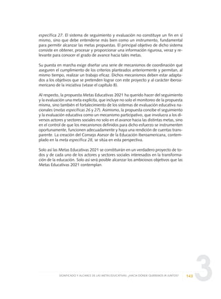 3
específica 27. El sistema de seguimiento y evaluación no constituye un fin en sí
mismo, sino que debe entenderse más bien como un instrumento, fundamental
para permitir alcanzar las metas propuestas. El principal objetivo de dicho sistema
consiste en obtener, procesar y proporcionar una información rigurosa, veraz y re-
levante para conocer el grado de avance hacia tales metas.
Su puesta en marcha exige diseñar una serie de mecanismos de coordinación que
aseguren el cumplimiento de los criterios planteados anteriormente y permitan, al
mismo tiempo, realizar un trabajo eficaz. Dichos mecanismos deben estar adapta-
dos a los objetivos que se pretenden lograr con este proyecto y al carácter iberoa-
mericano de la iniciativa (véase el capítulo 8).
Al respecto, la propuesta Metas Educativas 2021 ha querido hacer del seguimiento
y la evaluación una meta explícita, que incluye no solo el monitoreo de la propuesta
misma, sino también el fortalecimiento de los sistemas de evaluación educativa na-
cionales (metas específicas 26 y 27). Asimismo, la propuesta concibe el seguimiento
y la evaluación educativa como un mecanismo participativo, que involucra a los di-
versos actores y sectores sociales no solo en el avance hacia las distintas metas, sino
en el control de que los mecanismos definidos para dicho esfuerzo se instrumenten
oportunamente, funcionen adecuadamente y haya una rendición de cuentas trans-
parente. La creación del Consejo Asesor de la Educación Iberoamericana, contem-
plado en la meta específica 28, se sitúa en esta perspectiva.
Solo así las Metas Educativas 2021 se constituirán en un verdadero proyecto de to-
dos y de cada uno de los actores y sectores sociales interesados en la transforma-
ción de la educación. Solo así será posible alcanzar los ambiciosos objetivos que las
Metas Educativas 2021 contemplan.
143SIGNIFICADO Y ALCANCE DE LAS METAS EDUCATIVAS: ¿HACIA DÓNDE QUEREMOS IR JUNTOS?
0 DOCUMENTO FINAL 17.8:METAS 2021 17/8/10 13:15 Página 143
 