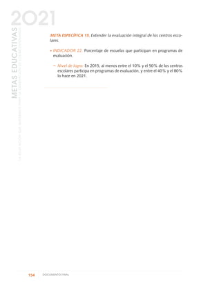 META ESPECÍFICA 15. Extender la evaluación integral de los centros esco-
lares.
·INDICADOR 22. Porcentaje de escuelas que participan en programas de
evaluación.
– Nivel de logro: En 2015, al menos entre el 10% y el 50% de los centros
escolares participa en programas de evaluación, y entre el 40% y el 80%
lo hace en 2021.
154 DOCUMENTO FINAL
METASEDUCATIVAS
LAEDUCACIÓNQUEQUEREMOSPARALAGENERACIÓNDELOSBICENTENARIOS
2O21
0 DOCUMENTO FINAL 17.8:METAS 2021 17/8/10 13:15 Página 154
 