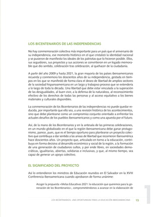 1
LOS BICENTENARIOS DE LAS INDEPENDENCIAS
No hay conmemoración colectiva más importante para un país que el aniversario de
su independencia, ese momento histórico en el que cristalizó la identidad nacional
y se pusieron de manifiesto los ideales de los patriotas que lo hicieron posible. Ellos,
sus seguidores, sus proyectos y sus acciones se convirtieron en un legado memora-
ble que dio sentido, celebración tras celebración, al quehacer de la ciudadanía.
A partir del año 2009 y hasta 2021, la gran mayoría de los países iberoamericanos
recuerda y conmemora los doscientos años de su independencia, gestada en tiem-
pos en los que se manifestó de forma clara el deseo de libertad de amplios sectores
de la sociedad hispanoamericana en un largo y trabajoso proceso que se extendería
a lo largo de toda la década. Una libertad que debe estar vinculada a la superación
de las desigualdades, al buen vivir, a la defensa de la naturaleza, al reconocimiento
efectivo de los derechos de todas las personas y al acceso equitativo a los bienes
materiales y culturales disponibles.
La conmemoración de los Bicentenarios de las independencias no puede quedar re-
ducida, por importante que ello sea, a una revisión histórica de los acontecimientos,
sino que debe plantearse como un compromiso conjunto orientado a enfrentar los
actuales desafíos de los pueblos iberoamericanos y como una apuesta por el futuro.
Así, de la mano de los Bicentenarios y en la antesala de las primeras celebraciones,
en un mundo globalizado en el que la región iberoamericana debe ganar protago-
nismo, parece, pues, que es el tiempo oportuno para plantearse un proyecto colec-
tivo que contribuya a dar sentido a las ansias de libertad que recorrieron Iberoamérica
hace doscientos años. Un proyecto que, articulado en torno a la educación, contri-
buya en forma decisiva al desarrollo económico y social de la región, a la formación
de una generación de ciudadanos cultos, y por ende libres, en sociedades demo-
cráticas, igualitarias, abiertas, solidarias e inclusivas, y que, al mismo tiempo, sea
capaz de generar un apoyo colectivo.
EL SIGNIFICADO DEL PROYECTO
Así lo entendieron los ministros de Educación reunidos en El Salvador en la XVIII
Conferencia Iberoamericana cuando aprobaron de forma unánime:
Acoger la propuesta «Metas Educativas 2021: la educación que queremos para la ge-
neración de los Bicentenarios», comprometiéndonos a avanzar en la elaboración de
15LOS BICENTENARIOS, UNA OPORTUNIDAD PARA LA EDUCACIÓN IBEROAMERICANA
0 DOCUMENTO FINAL 17.8:METAS 2021 17/8/10 13:14 Página 15
 