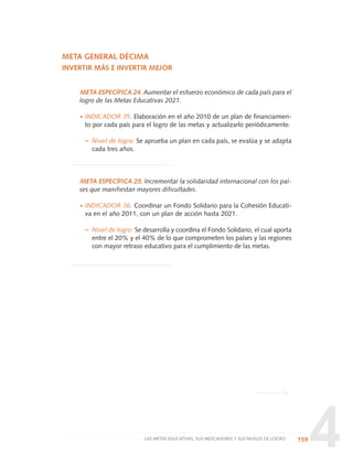 4
META GENERAL DÉCIMA
INVERTIR MÁS E INVERTIR MEJOR
META ESPECÍFICA 24. Aumentar el esfuerzo económico de cada país para el
logro de las Metas Educativas 2021.
·INDICADOR 35. Elaboración en el año 2010 de un plan de financiamien-
to por cada país para el logro de las metas y actualizarlo periódicamente.
– Nivel de logro: Se aprueba un plan en cada país, se evalúa y se adapta
cada tres años.
META ESPECÍFICA 25. Incrementar la solidaridad internacional con los paí-
ses que manifiestan mayores dificultades.
·INDICADOR 36. Coordinar un Fondo Solidario para la Cohesión Educati-
va en el año 2011, con un plan de acción hasta 2021.
– Nivel de logro: Se desarrolla y coordina el Fondo Solidario, el cual aporta
entre el 20% y el 40% de lo que comprometen los países y las regiones
con mayor retraso educativo para el cumplimiento de las metas.
159LAS METAS EDUCATIVAS, SUS INDICADORES Y SUS NIVELES DE LOGRO
0 DOCUMENTO FINAL 17.8:METAS 2021 17/8/10 13:15 Página 159
 
