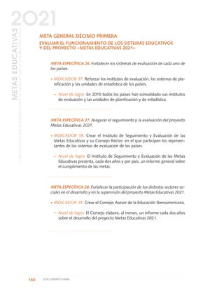 META GENERAL DÉCIMO PRIMERA
EVALUAR EL FUNCIONAMIENTO DE LOS SISTEMAS EDUCATIVOS
Y DEL PROYECTO «METAS EDUCATIVAS 2021»
META ESPECÍFICA 26. Fortalecer los sistemas de evaluación de cada uno de
los países.
·INDICADOR 37. Reforzar los institutos de evaluación, los sistemas de pla-
nificación y las unidades de estadística de los países.
– Nivel de logro: En 2015 todos los países han consolidado sus institutos
de evaluación y las unidades de planificación y de estadística.
META ESPECÍFICA 27. Asegurar el seguimiento y la evaluación del proyecto
Metas Educativas 2021.
·INDICADOR 38. Crear el Instituto de Seguimiento y Evaluación de las
Metas Educativas y su Consejo Rector, en el que participen los represen-
tantes de los sistemas de evaluación de los países.
– Nivel de logro: El Instituto de Seguimiento y Evaluación de las Metas
Educativas presenta, cada dos años y por país, un informe general sobre
el cumplimiento de las metas.
META ESPECÍFICA 28. Fortalecer la participación de los distintos sectores so-
ciales en el desarrollo y en la supervisión del proyecto Metas Educativas 2021.
·INDICADOR 39. Crear el Consejo Asesor de la Educación Iberoamericana.
– Nivel de logro: El Consejo elabora, al menos, un informe cada dos años
sobre el desarrollo del proyecto Metas Educativas 2021.
160 DOCUMENTO FINAL
METASEDUCATIVAS
LAEDUCACIÓNQUEQUEREMOSPARALAGENERACIÓNDELOSBICENTENARIOS
2O21
0 DOCUMENTO FINAL 17.8:METAS 2021 17/8/10 13:15 Página 160
 