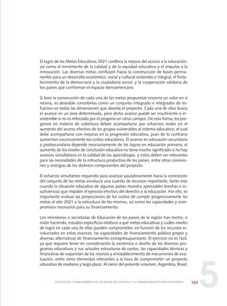 El logro de las Metas Educativas 2021 conlleva la mejora del acceso a la educación,
así como el incremento de la calidad y de la equidad educativa y el impulso a la
innovación. Las diversas metas confluyen hacia la construcción de bases perma-
nentes para un desarrollo económico, social y cultural sostenido e integral, el forta-
lecimiento de la democracia y la ciudadanía social, y la cooperación solidaria de
los países que conforman el espacio iberoamericano.
Si bien la consecución de cada una de las metas propuestas encierra un valor en sí
misma, es deseable concebirlas como un conjunto integrado e integrador de es-
fuerzos en todas las dimensiones que aborda el proyecto. Cada una de ellas busca
el avance en un área determinada, pero dicho avance puede ser insuficiente o in-
sostenible si no es reforzado por el progreso en otros campos. De esta forma, los pro-
gresos en materia de cobertura deben acompañarse por esfuerzos reales en el
aumento del acceso efectivo de los grupos vulnerables al sistema educativo, el cual
debe acompañarse con mejoras en la progresión educativa, pues de lo contrario
aumentan excesivamente los costos educativos. El avance en educación secundaria
y postsecundaria depende necesariamente de los logros en educación primaria; el
aumento de los niveles de conclusión educativa no tiene mucho significado si no hay
avances simultáneos en la calidad de los aprendizajes, y estos deben ser relevantes
para las necesidades de la estructura productiva de los países, entre otras conexio-
nes y sinergias de los distintos componentes del proyecto.
El esfuerzo simultáneo requerido para avanzar paulatinamente hacia la concreción
del conjunto de las metas involucra una cuantía de recursos importante, tanto más
cuando la situación educativa de algunos países muestra apreciables brechas e in-
suficiencias que impiden el ejercicio efectivo del derecho a la educación. Por ello, es
importante evaluar las proyecciones de los costos de cumplir progresivamente las
metas al año 2021 y la estructura de los mismos, así como las capacidades y com-
promisos necesarios para su financiamiento.
Los ministerios o secretarías de Educación de los países de la región han hecho, o
están haciendo, estudios específicos relativos a qué metas educativas y cuáles niveles
de logro en cada una de ellas pueden comprometer, en función de los recursos in-
volucrados en estos avances, las capacidades de financiamiento público propio y
diversas alternativas de financiamiento extrapresupuestario. El ejercicio no es fácil,
ya que requiere tener en consideración la existencia o diseño de los diversos pro-
gramas educativos y sus actuales estructuras de costos, las capacidades técnicas y
financieras de expansión de los mismos y el establecimiento de mecanismos de eva-
luación, entre otros elementos relevantes a la hora de comprometer un proyecto
educativo de mediano y largo plazo. Al cierre del presente volumen, Argentina, Brasil,
165COSTOS DEL CUMPLIMIENTO DE LAS METAS EDUCATIVAS Y SU FINANCIAMIENTO PRESUPUESTARIO
5
0 DOCUMENTO FINAL 17.8:METAS 2021 17/8/10 13:16 Página 165
 