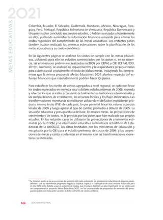 Colombia, Ecuador, El Salvador, Guatemala, Honduras, México, Nicaragua, Para-
guay, Perú, Portugal, República Bolivariana de Venezuela, República Dominicana y
Uruguay habían concluido sus propios estudios, o habían avanzado suficientemente
en ellos, pudiendo suministrar la información financiera relevante para estimar los
costos regionales del cumplimiento de las metas educativas. Los restantes países
también habían realizado las primeras estimaciones sobre la planificación de las
metas educativas y su costo económico.
En las siguientes páginas se analizan los costos de cumplir con las metas educati-
vas, utilizando para ello los estudios suministrados por los países o, en su ausen-
cia, las estimaciones preliminares realizadas en 2009 por CEPAL y OEI (CEPAL/OEI,
2010)9. Asimismo, se analizan los requerimientos y las capacidades presupuestarias
para cubrir parcial o totalmente el costo de dichas metas, incluyendo los compro-
misos que la misma propuesta Metas Educativas 2021 plantea respecto del es-
fuerzo financiero que razonablemente podrían hacer los países.
Para establecer los niveles de costos agregados a nivel regional, se optó por llevar
los costos expresados en moneda local a dólares estadounidenses de 2005, moneda
y año con los que se están expresando actualmente las mediciones internacionales y
las comparaciones de crecimiento, los recursos fiscales y los flujos monetarios. Las
transformaciones monetarias se realizaron utilizando el deflactor implícito del pro-
ducto interno bruto (PIB) de cada país, lo que permitió llevar los valores a precios
locales de 2005 y luego aplicar el tipo de cambio promedio a dólares de 2005. La
situación educativa y presupuestaria de base, los niveles metas, las proyecciones de
crecimiento y de costos, es la provista por los países que han realizado sus propios
estudios. En los restantes casos se utilizaron las proyecciones de crecimiento esti-
madas por la CEPAL y la información educativa suministrada al Instituto de Esta-
dísticas de la UNESCO, los datos brindados por los ministerios de Educación y
recopilados por la OEI para el estudio preliminar de costos de 2009, y las proyec-
ciones de metas y costos contenidas en el mismo, con las transformaciones mone-
tarias ya indicadas.
166 DOCUMENTO FINAL
METASEDUCATIVAS
LAEDUCACIÓNQUEQUEREMOSPARALAGENERACIÓNDELOSBICENTENARIOS
2O21
9
Se hicieron ajustes a las proyecciones de aumento del costo unitario de las prestaciones educativas de algunos países,
debido a que su incremento progresivo llegaba a duplicar, triplicar o cuadruplicar el costo unitario reportado para
el año 2010. Esto debido a que el aumento de costos, que involucra también un alza importante de los costos aun
sin comprometer el proyecto Metas Educativas 2021, no fue acompañado de propuestas de aumento del presu-
puesto público en educación acordes a dicho aumento de costos unitarios.
0 DOCUMENTO FINAL 17.8:METAS 2021 17/8/10 13:16 Página 166
 