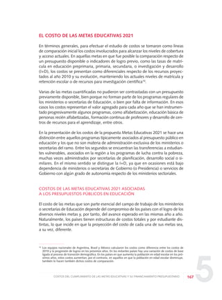 5
EL COSTO DE LAS METAS EDUCATIVAS 2021
En términos generales, para efectuar el estudio de costos se tomaron como líneas
de comparación inicial los costos involucrados para alcanzar los niveles de cobertura
y acceso actuales. En aquellas metas en que fue posible la comparación respecto de
un presupuesto disponible o indicadores de logro previo, como las tasas de matrí-
cula en educación preprimaria, primaria, secundaria, o investigación y desarrollo
(I+D), los costos se presentan como diferenciales respecto de los recursos proyec-
tados al año 2010 y su evolución, manteniendo los actuales niveles de matrícula y
retención escolar o de recursos para investigación científica10
.
Varias de las metas cuantificadas no pudieron ser contrastadas con un presupuesto
previamente disponible, bien porque no forman parte de los programas regulares de
los ministerios o secretarías de Educación, o bien por falta de información. En esos
casos los costos representan el valor agregado para cada año que se han instrumen-
tado progresivamente algunos programas, como alfabetización, educación básica de
personas recién alfabetizadas, formación continua de profesores y desarrollo de cen-
tros de recursos para el aprendizaje, entre otros.
En la presentación de los costos de la propuesta Metas Educativas 2021 se hace una
distinción entre aquellos programas típicamente asociados al presupuesto público en
educación y los que no son materia de administración exclusiva de los ministerios o
secretarías del ramo. Entre los segundos se encuentran las transferencias a estudian-
tes vulnerables, asociados en la región a los programas de lucha contra la pobreza,
muchas veces administrados por secretarías de planificación, desarrollo social o si-
milares. En el mismo sentido se distingue la I+D, ya que en ocasiones está bajo
dependencia de ministerios o secretarías de Gobierno (o Presidencia) o servicios de
Gobierno con algún grado de autonomía respecto de los ministerios sectoriales.
COSTOS DE LAS METAS EDUCATIVAS 2021 ASOCIADAS
A LOS PRESUPUESTOS PÚBLICOS EN EDUCACIÓN
El costo de las metas que son parte esencial del campo de trabajo de los ministerios
o secretarías de Educación depende del compromiso de los países con el logro de los
diversos niveles metas y, por tanto, del avance esperado en las mismas año a año.
Naturalmente, los países tienen estructuras de costos totales y por estudiante dis-
tintas, lo que incide en que la proyección del costo de cada una de sus metas sea,
a su vez, diferente.
167COSTOS DEL CUMPLIMIENTO DE LAS METAS EDUCATIVAS Y SU FINANCIAMIENTO PRESUPUESTARIO
10
Los equipos nacionales de Argentina, Brasil y México calcularon los costos como diferencia entre los costos de
2010 y la progresión de logros en los próximos años. En los restantes países hay una variación de costos de base
ligada al proceso de transición demográfica. En los países en que aumenta la población en edad escolar en los pró-
ximos años, estos costos aumentan; por el contrario, en aquellos en que la población en edad escolar disminuye,
también lo hacen también dichos costos de comparación.
0 DOCUMENTO FINAL 17.8:METAS 2021 17/8/10 13:16 Página 167
 