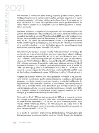 Por otro lado, la consecución de las metas y los costos que ello conlleva, se ve in-
fluida por los procesos de transición demográfica. Varios de los países de la región
están disminuyendo en términos relativos y absolutos el peso de su población en
edad de estudiar, o lo harán en los próximos años, por lo que el incremento de
costos no es de carácter lineal, aunque en ocasiones las metas parciales se proyec-
ten de ese modo.
Los costos de avanzar y cumplir con los compromisos educacionales (programas re-
gulares, de alfabetización y educación básica para adultos, calidad e infraestructura
educativa) asociados al proyecto Metas Educativas 2021, aumentan gradualmente.
De esta forma, para el conjunto de Iberoamérica, el costo de iniciar con el compro-
miso en 2011 no supera los 8 mil millones de dólares, lo que representa solo el
0,18% del PIB regional que se proyecta para dicho año. En este año, el incremento
de la inversión educativa es el más significativo, ya que los aumentos posteriores
equivalen en promedio a poco más del 0,12% del PIB.
Naturalmente, los costos de avanzar hacia las metas se comparan con el costo de
no hacerlo, por lo que el incremento de recursos es progresivo y adquiere cada vez
mayor significación respecto del PIB. Así, en 2015 el costo de avanzar respecto de
2014, sumado a los recursos requeridos para mantener los logros del año anterior,
alcanza los 30 mil millones de dólares, equivalente al 0,53% del PIB regional; en
2021, el costo acumulado de cumplir las metas habrá totalizado poco más de 72 mil
millones de dólares (1,17% del PIB, unos 60 mil millones de euros a precios de
2005). Sin embargo, y como se puede observar en el cuadro 5.1, el esfuerzo adi-
cional de recursos respecto del año anterior solo involucra el 0,15% del PIB, cerca
de 9 mil millones de dólares más que en 2020 (véase el gráfico 5.1B más adelante).
Respecto de los costos mencionados y su significación en relación al PIB, es nece-
sario tener en consideración que los costos del proyecto en cada uno de los países
dependen no solo de los avances que comprometen, sino también del tamaño de
la población en edad de estudiar. Asimismo, el peso de estos costos en el gasto pú-
blico y en el producto interno bruto depende en gran medida del tamaño de las
economías nacionales. La economía española representa, por ejemplo, casi el 28%
de la economía regional; la brasileña tiene un peso superior a un quinto del PIB de
la región, y la mexicana representa poco menos del 20%.
Si se excluyen Brasil y México, que suman más del 40% de la economía regional,
los costos de avanzar hacia las metas en los países restantes se inician en alrededor
de 4.500 millones de dólares (0,17% del PIB). En 2015, el costo alcanzaría a poco
más de 12.800 millones de dólares, y en 2021 alcanzaría los 43.600 millones de
dólares (35 mil millones de euros). En promedio, el esfuerzo adicional requerido en
cada año alcanzaría el 0,12% del PIB.
En el cuadro 5.1 se excluye a la Península Ibérica (España y Portugal), tanto por
la envergadura de la economía española como por el hecho de que estos dos países
168 DOCUMENTO FINAL
METASEDUCATIVAS
LAEDUCACIÓNQUEQUEREMOSPARALAGENERACIÓNDELOSBICENTENARIOS
2O21
0 DOCUMENTO FINAL 17.8:METAS 2021 17/8/10 13:16 Página 168
 