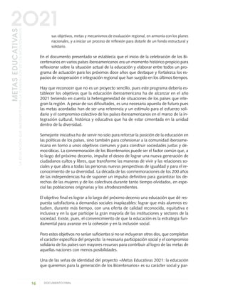 sus objetivos, metas y mecanismos de evaluación regional, en armonía con los planes
nacionales, y a iniciar un proceso de reflexión para dotarle de un fondo estructural y
solidario.
En el documento presentado se establecía que el inicio de la celebración de los Bi-
centenarios en varios países iberoamericanos era un momento histórico propicio para
reflexionar sobre la situación actual de la educación y elaborar entre todos un pro-
grama de actuación para los próximos doce años que destaque y fortalezca los es-
pacios de cooperación e integración regional que han surgido en los últimos tiempos.
Hay que reconocer que no es un proyecto sencillo, pues este programa debería es-
tablecer los objetivos que la educación iberoamericana ha de alcanzar en el año
2021 teniendo en cuenta la heterogeneidad de situaciones de los países que inte-
gran la región. A pesar de sus dificultades, es una necesaria apuesta de futuro pues
las metas acordadas han de ser una referencia y un estímulo para el esfuerzo soli-
dario y el compromiso colectivo de los países iberoamericanos en el marco de la in-
tegración cultural, histórica y educativa que ha de estar cimentada en la unidad
dentro de la diversidad.
Semejante iniciativa ha de servir no solo para reforzar la posición de la educación en
las políticas de los países, sino también para cohesionar a la comunidad iberoame-
ricana en torno a unos objetivos comunes y para construir sociedades justas y de-
mocráticas. La conmemoración de los Bicentenarios puede ser el factor común que, a
lo largo del próximo decenio, impulse el deseo de lograr una nueva generación de
ciudadanos cultos y libres, que transforme las maneras de vivir y las relaciones so-
ciales y que abra a todas las personas nuevas perspectivas de igualdad y para el re-
conocimiento de su diversidad. La década de las conmemoraciones de los 200 años
de las independencias ha de suponer un impulso definitivo para garantizar los de-
rechos de las mujeres y de los colectivos durante tanto tiempo olvidados, en espe-
cial las poblaciones originarias y los afrodescendientes.
El objetivo final es lograr a lo largo del próximo decenio una educación que dé res-
puesta satisfactoria a demandas sociales inaplazables: lograr que más alumnos es-
tudien, durante más tiempo, con una oferta de calidad reconocida, equitativa e
inclusiva y en la que participe la gran mayoría de las instituciones y sectores de la
sociedad. Existe, pues, el convencimiento de que la educación es la estrategia fun-
damental para avanzar en la cohesión y en la inclusión social.
Pero estos objetivos no serían suficientes si no se incluyeran otros dos, que completan
el carácter específico del proyecto: la necesaria participación social y el compromiso
solidario de los países con mayores recursos para contribuir al logro de las metas de
aquellas naciones con menos posibilidades.
Una de las señas de identidad del proyecto «Metas Educativas 2021: la educación
que queremos para la generación de los Bicentenarios» es su carácter social y par-
16 DOCUMENTO FINAL
METASEDUCATIVAS
LAEDUCACIÓNQUEQUEREMOSPARALAGENERACIÓNDELOSBICENTENARIOS
2O21
METASEDUCATIVAS
LAEDUCACIÓNQUEQUEREMOSPARALAGENERACIÓNDELOSBICENTENARIOS
2O21
0 DOCUMENTO FINAL 17.8:METAS 2021 17/8/10 13:14 Página 16
 