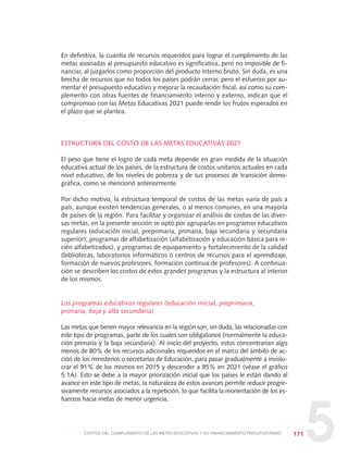 5
En definitiva, la cuantía de recursos requeridos para lograr el cumplimiento de las
metas asociadas al presupuesto educativo es significativa, pero no imposible de fi-
nanciar, al juzgarlos como proporción del producto interno bruto. Sin duda, es una
brecha de recursos que no todos los países podrán cerrar, pero el esfuerzo por au-
mentar el presupuesto educativo y mejorar la recaudación fiscal, así como su com-
plemento con otras fuentes de financiamiento interno y externo, indican que el
compromiso con las Metas Educativas 2021 puede rendir los frutos esperados en
el plazo que se plantea.
ESTRUCTURA DEL COSTO DE LAS METAS EDUCATIVAS 2021
El peso que tiene el logro de cada meta depende en gran medida de la situación
educativa actual de los países, de la estructura de costos unitarios actuales en cada
nivel educativo, de los niveles de pobreza y de sus procesos de transición demo-
gráfica, como se mencionó anteriormente.
Por dicho motivo, la estructura temporal de costos de las metas varía de país a
país, aunque existen tendencias generales, o al menos comunes, en una mayoría
de países de la región. Para facilitar y organizar el análisis de costos de las diver-
sas metas, en la presente sección se optó por agruparlas en programas educativos
regulares (educación inicial, preprimaria, primaria, baja secundaria y secundaria
superior); programas de alfabetización (alfabetización y educación básica para re-
cién alfabetizados), y programas de equipamiento y fortalecimiento de la calidad
(bibliotecas, laboratorios informáticos o centros de recursos para el aprendizaje,
formación de nuevos profesores, formación continua de profesores). A continua-
ción se describen los costos de estos grandes programas y la estructura al interior
de los mismos.
Los programas educativos regulares (educación inicial, preprimaria,
primaria, baja y alta secundaria)
Las metas que tienen mayor relevancia en la región son, sin duda, las relacionadas con
este tipo de programas, parte de los cuales son obligatorios (normalmente la educa-
ción primaria y la baja secundaria). Al inicio del proyecto, estos concentrarían algo
menos de 80% de los recursos adicionales requeridos en el marco del ámbito de ac-
ción de los ministerios o secretarías de Educación, para pasar gradualmente a involu-
crar el 91% de los mismos en 2015 y descender a 85% en 2021 (véase el gráfico
5.1A). Esto se debe a la mayor priorización inicial que los países le están dando al
avance en este tipo de metas; la naturaleza de estos avances permite reducir progre-
sivamente recursos asociados a la repetición, lo que facilita la reorientación de los es-
fuerzos hacia metas de menor urgencia.
171COSTOS DEL CUMPLIMIENTO DE LAS METAS EDUCATIVAS Y SU FINANCIAMIENTO PRESUPUESTARIO
0 DOCUMENTO FINAL 17.8:METAS 2021 17/8/10 13:16 Página 171
 
