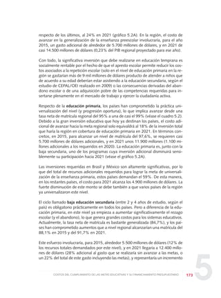 5
respecto de los últimos, al 24% en 2021 (gráfico 5.2A). En la región, el costo de
avanzar en la generalización de la enseñanza preescolar involucraría, para el año
2015, un gasto adicional de alrededor de 5.700 millones de dólares, y en 2021 de
casi 14.500 millones de dólares (0,23% del PIB regional proyectado para ese año).
Con todo, la significativa inversión que debe realizarse en educación temprana es
socialmente rentable por el hecho de que el apresto escolar permite reducir los cos-
tos asociados a la repetición escolar (solo en el nivel de educación primaria en la re-
gión se gastarían más de 9 mil millones de dólares producto de atender a niños que
de acuerdo a su edad deberían estar asistiendo a la educación secundaria, según el
estudio de CEPAL/OEI realizado en 2009) o las consecuencias derivadas del aban-
dono escolar o de una adquisición pobre de las competencias requeridas para in-
sertarse plenamente en el mercado de trabajo y ejercer la ciudadanía activa.
Respecto de la educación primaria, los países han comprometido la práctica uni-
versalización del nivel (y progresión oportuna), lo que implica avanzar desde una
tasa neta de matrícula regional del 95% a una de casi el 99% (véase el cuadro 5.2).
Debido a la gran inversión educativa que hoy ya destinan los países, el costo adi-
cional de avanzar hacia la meta regional solo equivaldrá al 18% de la inversión total
que haría la región en cobertura de educación primaria en 2021. En términos con-
cretos, en 2015, para alcanzar un nivel de matrícula del 97,6%, se requieren casi
5.700 millones de dólares adicionales, y en 2021 unos 11.900 millones (1.100 mi-
llones adicionales a los requeridos en 2020). La educación primaria es, junto con la
baja secundaria, uno de los programas cuya inversión adicional disminuirá sensi-
blemente su participación hacia 2021 (véase el gráfico 5.2A).
Las inversiones requeridas en Brasil y México son altamente significativas, por lo
que del total de recursos adicionales requeridos para lograr la meta de universali-
zación de la enseñanza primaria, estos países demandan el 59%. De esta manera,
en los restantes países, el costo para 2021 alcanza los 4.900 millones de dólares. La
fuerte disminución de este monto se debe también a que varios países de la región
ya universalizaron este nivel.
El ciclo llamado baja educación secundaria (entre 2 y 4 años de estudio, según el
país) es obligatorio prácticamente en todos los países. Pero a diferencia de la edu-
cación primaria, en este nivel ya empieza a aumentar significativamente el rezago
escolar (y el abandono), lo que genera grandes costos para los sistemas educativos.
Actualmente, la tasa neta de matrícula es bastante generalizada (84,7%), y los paí-
ses han comprometido aumentos que a nivel regional alcanzarían una matrícula del
88,1% en 2015 y del 91,7% en 2021.
Este esfuerzo involucraría, para 2015, alrededor 5.500 millones de dólares (12% de
los recursos totales demandados por este nivel), y en 2021 llegaría a 12.400 millo-
nes de dólares (28% adicional al gasto que se realizaría sin avanzar a las metas, o
un 22% del total de este gasto incluyendo las metas), y representaría un incremento
173COSTOS DEL CUMPLIMIENTO DE LAS METAS EDUCATIVAS Y SU FINANCIAMIENTO PRESUPUESTARIO
0 DOCUMENTO FINAL 17.8:METAS 2021 17/8/10 13:16 Página 173
 
