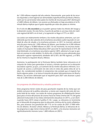 5
de 1.250 millones respecto del año anterior. Nuevamente, gran parte de los recur-
sos requeridos a nivel regional son demandados específicamente por Brasil y México,
razón por la cual al excluir estos países los montos de recursos para 2021 disminuyen
a 5.600 millones de dólares. Los avances ya efectuados en baja secundaria en la Pe-
nínsula Ibérica implican que el gasto requerido por estos dos países es mínimo.
En el ciclo de alta secundaria ya se pueden apreciar todos los efectos del rezago y
la deserción escolar. De esta forma, el punto de partida es una tasa meta de matrí-
cula regional del 60% en el nivel, y la aspiración es llegar al 77% en 2021.
Los costos son relativamente similares a los niveles educativos anteriores, aun con-
siderando que los dos subciclos de la enseñanza secundaria suelen equivaler en can-
tidad de años de estudio a la enseñanza primaria: en 2011 la inversión adicional
sería de poco menos de 1.200 millones de dólares, para bordear los 4.200 millones
en 2015 y llegar a 10.800 millones en 2021. En ese momento, los recursos involu-
crados en el proyecto Metas Educativas 2021 para este fin representarán el 33% del
total destinado a la enseñanza secundaria superior (48% adicional a lo que se gas-
taría sin avanzar en este ámbito). En dicho año, el total de recursos adicionales para
educación superior representaría alrededor del 0,18% del PIB regional, y el 58%
de los mismos lo requieren Brasil y México.
Asimismo, la participación de la Península Ibérica también tiene relevancia en el
conjunto de costos para generalizar el acceso y tránsito oportuno en la educación
secundaria superior, ya que, y al contrario de los niveles educativos inferiores, la si-
tuación de acceso y culminación de este ciclo en estos dos países dista de ser la
ideal. Así, considerando también el compromiso más acotado que al respecto han
hecho algunos países, si se toma el conjunto de países latinoamericanos sin Brasil y
México, los recursos adicionales que se requieren para 2021 solo alcanzan a poco
más de 2.200 millones de dólares.
Los programas de alfabetización y estudios posteriores
Estos programas tienen costos de poca gravitación respecto de las metas que son
ámbito exclusivo de la política educativa, y menos aún respecto del costo del con-
junto total de las metas. Los costos de nuevos programas de alfabetización tienen
poco peso al inicio del proceso de avance hacia las metas (menos del 7% del gasto
adicional involucrado en las metas estrictamente educativas en 2011), y van dismi-
nuyendo hacia 2015 (véase el gráfico 5.1A). Luego, su relevancia se incrementa
por el desarrollo de programas para la educación continua de los recién alfabetiza-
dos, para alcanzar una gravitación del 11% en los costos de 2021 (7.900 millo-
nes de dólares). Al excluir a Brasil, México y la Península Ibérica, la relevancia de es-
tos programas es algo menor (menos del 6% en 2021), y los recursos necesarios son
significativamente menores (unos 1.600 millones en 2021).
175COSTOS DEL CUMPLIMIENTO DE LAS METAS EDUCATIVAS Y SU FINANCIAMIENTO PRESUPUESTARIO
0 DOCUMENTO FINAL 17.8:METAS 2021 17/8/10 13:16 Página 175
 