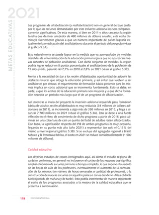 Los programas de alfabetización (y realfabetización) son en general de bajo costo,
por lo que los recursos demandados por este esfuerzo adicional no son comparati-
vamente significativos. De esta manera, si bien en 2011 y años cercanos la región
tendría que destinar alrededor de 480 millones de dólares anuales, este costo dis-
minuye fuertemente gracias a que un número importante de países lograría vir-
tualmente la erradicación del analfabetismo durante el período del proyecto (véase
el gráfico 5.3A).
Esto naturalmente se puede lograr en la medida que va acompañado de medidas
decididas de universalización de la educación primaria (para que no aparezcan nue-
vas cohortes de población analfabeta). Con dicho conjunto de medidas, la región
podría lograr reducir en 5 puntos porcentuales el analfabetismo de la población de
15 años y más, pasando del 7,7% en 2010 al 2,8% en 2021 (véase el gráfico 5.3C).
Frente a la necesidad de dar a los recién alfabetizados oportunidad de adquirir las
destrezas básicas que otorga la educación primaria, y así evitar que vuelvan a ser
analfabetos por desuso, el requerimiento de formación básica posterior para los mis-
mos implica un costo adicional que se incrementa fuertemente. Esto se debe, en
parte, a que los costos de la educación primaria son mayores y a que dicha forma-
ción necesita un periodo más largo que el de un programa de alfabetización.
Así, mientras al inicio del proyecto la inversión adicional requerida para formación
básica de adultos recién alfabetizados es muy reducida (34 millones de dólares adi-
cionales en 2011), se incrementa a algo más de 330 millones en 2015, y llega a al-
canzar 7.700 millones en 2021 (véase el gráfico 5.3A). Esto se debe a una fuerte
inflexión en el ritmo de crecimiento de dicho programa a partir de 2016, para cul-
minar en una cobertura de casi un quinto del total de adultos recién alfabetizados.
Con todo, la significación respecto del PIB de ambos programas es muy pequeña,
llegando en su punto más alto (año 2021) a representar tan solo el 0,13% del
mismo a nivel regional (gráfico 5.3B). Si se excluye del agregado regional a Brasil,
México y la Península Ibérica, el costo en 2021 se reduce considerablemente (1.500
millones de dólares).
Calidad educativa
Los diversos estudios de costos consignados aquí, así como el estudio regional de
carácter preliminar, en general no incluyeron el costeo de los recursos que significa
ampliar el número de escuelas primarias a tiempo completo, lo que supone el aumento
de las horas de aula de los profesores, eventualmente el aumento de la contrata-
ción de los mismos (en número de horas semanales o cantidad de profesores), o la
construcción de nuevas escuelas en aquellos países o zonas donde se utiliza el doble
turno (jornada de mañana y de tarde). Esto podría incrementar de manera importante
el costo de los programas asociados a la mejora de la calidad educativa que se
presenta a continuación.
178 DOCUMENTO FINAL
METASEDUCATIVAS
LAEDUCACIÓNQUEQUEREMOSPARALAGENERACIÓNDELOSBICENTENARIOS
2O21
0 DOCUMENTO FINAL 17.8:METAS 2021 17/8/10 13:16 Página 178
 