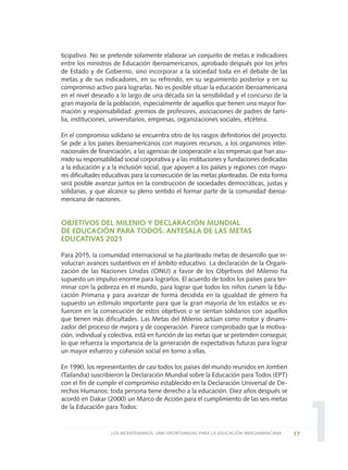 1
ticipativo. No se pretende solamente elaborar un conjunto de metas e indicadores
entre los ministros de Educación iberoamericanos, aprobado después por los jefes
de Estado y de Gobierno, sino incorporar a la sociedad toda en el debate de las
metas y de sus indicadores, en su refrendo, en su seguimiento posterior y en su
compromiso activo para lograrlas. No es posible situar la educación iberoamericana
en el nivel deseado a lo largo de una década sin la sensibilidad y el concurso de la
gran mayoría de la población, especialmente de aquellos que tienen una mayor for-
mación y responsabilidad: gremios de profesores, asociaciones de padres de fami-
lia, instituciones, universitarios, empresas, organizaciones sociales, etcétera.
En el compromiso solidario se encuentra otro de los rasgos definitorios del proyecto.
Se pide a los países iberoamericanos con mayores recursos, a los organismos inter-
nacionales de financiación, a las agencias de cooperación a las empresas que han asu-
mido su responsabilidad social corporativa y a las instituciones y fundaciones dedicadas
a la educación y a la inclusión social, que apoyen a los países y regiones con mayo-
res dificultades educativas para la consecución de las metas planteadas. De esta forma
será posible avanzar juntos en la construcción de sociedades democráticas, justas y
solidarias, y que alcance su pleno sentido el formar parte de la comunidad iberoa-
mericana de naciones.
OBJETIVOS DEL MILENIO Y DECLARACIÓN MUNDIAL
DE EDUCACIÓN PARA TODOS: ANTESALA DE LAS METAS
EDUCATIVAS 2021
Para 2015, la comunidad internacional se ha planteado metas de desarrollo que in-
volucran avances sustantivos en el ámbito educativo. La declaración de la Organi-
zación de las Naciones Unidas (ONU) a favor de los Objetivos del Milenio ha
supuesto un impulso enorme para lograrlos. El acuerdo de todos los países para ter-
minar con la pobreza en el mundo, para lograr que todos los niños cursen la Edu-
cación Primaria y para avanzar de forma decidida en la igualdad de género ha
supuesto un estímulo importante para que la gran mayoría de los estados se es-
fuercen en la consecución de estos objetivos o se sientan solidarios con aquellos
que tienen más dificultades. Las Metas del Milenio actúan como motor y dinami-
zador del proceso de mejora y de cooperación. Parece comprobado que la motiva-
ción, individual y colectiva, está en función de las metas que se pretenden conseguir,
lo que refuerza la importancia de la generación de expectativas futuras para lograr
un mayor esfuerzo y cohesión social en torno a ellas.
En 1990, los representantes de casi todos los países del mundo reunidos en Jomtien
(Tailandia) suscribieron la Declaración Mundial sobre la Educación para Todos (EPT)
con el fin de cumplir el compromiso establecido en la Declaración Universal de De-
rechos Humanos: toda persona tiene derecho a la educación. Diez años después se
acordó en Dakar (2000) un Marco de Acción para el cumplimiento de las seis metas
de la Educación para Todos:
17LOS BICENTENARIOS, UNA OPORTUNIDAD PARA LA EDUCACIÓN IBEROAMERICANA
0 DOCUMENTO FINAL 17.8:METAS 2021 17/8/10 13:14 Página 17
 