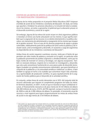 5
COSTOS DE LAS METAS DE APOYO A LOS GRUPOS VULNERABLES
Y DE INVESTIGACIÓN Y DESARROLLO
Algunas de las metas propuestas en el proyecto Metas Educativas 2021 traspasan
el ámbito de acción de los ministerios o secretarías de Educación. Sin duda, son metas
que apuntan a fortalecer los procesos educativos y la inclusión de toda la ciudada-
nía en los mismos, así como a aprovechar el potencial que la educación provee en
el desarrollo económico y social de la región.
Sin embargo, algunas de las esferas de acción recaen en otros organismos públicos
o necesitan al menos una fuerte articulación con los mismos, lo que significa tam-
bién que la asignación de los recursos no se destine directamente a la política edu-
cativa, con mecanismos de administración y reasignación de los mismos que escapan
de la gestión sectorial. Tal es el caso de los diversos programas de apoyo a grupos
vulnerables, habitualmente parte de las políticas de lucha contra la pobreza y de in-
clusión social, y de la investigación y desarrollo, en ocasiones a cargo de organismos
no dependientes de los ministerios o secretarías de Educación12.
Ambas líneas de acción requieren cuantiosos recursos, tanto por el hecho de que
persisten aún altos niveles de pobreza y exclusión en la región, en particular entre
la población proveniente de pueblos originarios o afrodescendientes, como por los
bajos niveles de inversión en ciencia y tecnología, con algunas excepciones. Tam-
bién es necesario destacar, respecto de la inversión en investigación y desarrollo,
que esta suele concentrarse fuertemente en unos pocos polos de desarrollo tecno-
lógico (ciudades con grandes concentraciones industriales), que poco benefician al
conjunto de la población y a la comunidad científica e intelectual. La última, si bien
también se agrupa en torno a las ciudades que concentran mayor vida universita-
ria y oportunidades de producción científica, no goza equitativamente de la asig-
nación de fondos públicos para el desarrollo de la actividad científica.
En conjunto, ambas líneas de acción demandan casi el 30% del conjunto total de
recursos adicionales que requiere el cumplimiento progresivo de todas las metas.
En términos absolutos, en 2021, el año en que se necesita la mayor cantidad de re-
cursos, el financiamiento necesario es de poco menos de 33 mil millones de dólares
(26.300 millones de euros, 0,53% del PIB regional), aunque el aumento respecto
de 2020 es solo de 4.200 millones de dólares. En promedio, el incremento anual de
recursos a nivel regional para lograr progresivamente las metas de ambas líneas
de acción es de algo menos de 3 mil millones de dólares.
183COSTOS DEL CUMPLIMIENTO DE LAS METAS EDUCATIVAS Y SU FINANCIAMIENTO PRESUPUESTARIO
12 Cabe señalar que algunos países han incluido dentro de sus estudios nacionales de costos de las Metas Educati-
vas 2021 programas de apoyo a estudiantes con necesidades educativas especiales y programas generales de
becas bajo la línea de programas de apoyo a grupos vulnerables. Pese a que dichos programas pueden depender
completamente de los ministerios o secretarías de Educación, dada su baja significación respecto de las transfe-
rencias asociadas a programas de lucha contra la pobreza, y por razones de comparabilidad, han quedado agru-
pados bajo esferas de acción interinstitucionales.
0 DOCUMENTO FINAL 17.8:METAS 2021 17/8/10 13:16 Página 183
 