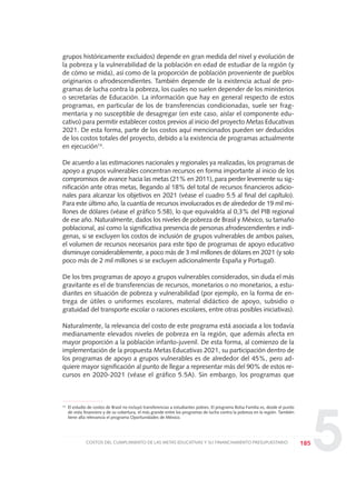 5
grupos históricamente excluidos) depende en gran medida del nivel y evolución de
la pobreza y la vulnerabilidad de la población en edad de estudiar de la región (y
de cómo se mida), así como de la proporción de población proveniente de pueblos
originarios o afrodescendientes. También depende de la existencia actual de pro-
gramas de lucha contra la pobreza, los cuales no suelen depender de los ministerios
o secretarías de Educación. La información que hay en general respecto de estos
programas, en particular de los de transferencias condicionadas, suele ser frag-
mentaria y no susceptible de desagregar (en este caso, aislar el componente edu-
cativo) para permitir establecer costos previos al inicio del proyecto Metas Educativas
2021. De esta forma, parte de los costos aquí mencionados pueden ser deducidos
de los costos totales del proyecto, debido a la existencia de programas actualmente
en ejecución14
.
De acuerdo a las estimaciones nacionales y regionales ya realizadas, los programas de
apoyo a grupos vulnerables concentran recursos en forma importante al inicio de los
compromisos de avance hacia las metas (21% en 2011), para perder levemente su sig-
nificación ante otras metas, llegando al 18% del total de recursos financieros adicio-
nales para alcanzar los objetivos en 2021 (véase el cuadro 5.5 al final del capítulo).
Para este último año, la cuantía de recursos involucrados es de alrededor de 19 mil mi-
llones de dólares (véase el gráfico 5.5B), lo que equivaldría al 0,3% del PIB regional
de ese año. Naturalmente, dados los niveles de pobreza de Brasil y México, su tamaño
poblacional, así como la significativa presencia de personas afrodescendientes e indí-
genas, si se excluyen los costos de inclusión de grupos vulnerables de ambos países,
el volumen de recursos necesarios para este tipo de programas de apoyo educativo
disminuye considerablemente, a poco más de 3 mil millones de dólares en 2021 (y solo
poco más de 2 mil millones si se excluyen adicionalmente España y Portugal).
De los tres programas de apoyo a grupos vulnerables considerados, sin duda el más
gravitante es el de transferencias de recursos, monetarios o no monetarios, a estu-
diantes en situación de pobreza y vulnerabilidad (por ejemplo, en la forma de en-
trega de útiles o uniformes escolares, material didáctico de apoyo, subsidio o
gratuidad del transporte escolar o raciones escolares, entre otras posibles iniciativas).
Naturalmente, la relevancia del costo de este programa está asociada a los todavía
medianamente elevados niveles de pobreza en la región, que además afecta en
mayor proporción a la población infanto-juvenil. De esta forma, al comienzo de la
implementación de la propuesta Metas Educativas 2021, su participación dentro de
los programas de apoyo a grupos vulnerables es de alrededor del 45%, pero ad-
quiere mayor significación al punto de llegar a representar más del 90% de estos re-
cursos en 2020-2021 (véase el gráfico 5.5A). Sin embargo, los programas que
185COSTOS DEL CUMPLIMIENTO DE LAS METAS EDUCATIVAS Y SU FINANCIAMIENTO PRESUPUESTARIO
14 El estudio de costos de Brasil no incluyó transferencias a estudiantes pobres. El programa Bolsa Familia es, desde el punto
de vista financiero y de su cobertura, el más grande entre los programas de lucha contra la pobreza en la región. También
tiene alta relevancia el programa Oportunidades de México.
0 DOCUMENTO FINAL 17.8:METAS 2021 17/8/10 13:16 Página 185
 