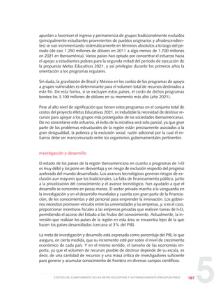 5
apuntan a favorecer el ingreso y permanencia de grupos tradicionalmente excluidos
(principalmente estudiantes provenientes de pueblos originarios y afrodescendien-
tes) se van incrementando sistemáticamente en términos absolutos a lo largo del pe-
riodo (de casi 1.250 millones de dólares en 2011 a algo menos de 1.700 millones
en 2021 en Iberoamérica). Varios países han optado por concentrar el esfuerzo hacia
el apoyo a estudiantes pobres para la segunda mitad del período de ejecución de
la propuesta Metas Educativas 2021, y así privilegiar durante los primeros años la
orientación a los programas regulares.
Sin duda, la gravitación de Brasil y México en los costos de los programas de apoyo
a grupos vulnerables es determinante para el volumen total de recursos destinados a
este fin. De esta forma, si se excluyen estos países, el costo de dichos programas
bordea los 3.100 millones de dólares en su momento más alto (año 2021).
Pese al alto nivel de significación que tienen estos programas en el conjunto total de
costos del proyecto Metas Educativas 2021, es indudable la necesidad de destinar re-
cursos para apoyar a los grupos más postergados de las sociedades iberoamericanas.
De no concretarse este esfuerzo, el éxito de la iniciativa será solo parcial, ya que gran
parte de los problemas estructurales de la región están precisamente asociados a la
gran desigualdad, la pobreza y la exclusión social; razón adicional por la cual el es-
fuerzo debe ser mancomunado entre los organismos gubernamentales pertinentes.
Investigación y desarrollo
El estado de los países de la región iberoamericana en cuanto a programas de I+D
es muy débil y los pone en desventaja y en riesgo de exclusión respecto del progreso
acelerado del mundo desarrollado. Los avances tecnológicos generan riesgos de ex-
clusión aun mayores que los tradicionales. La falta de financiamiento público, junto
a la privatización del conocimiento y el avance tecnológico, han ayudado a que el
desarrollo se concentre en pocas manos. El sector privado marcha a la vanguardia en
la investigación y en el desarrollo mundiales y cuenta con gran parte de la financia-
ción, de los conocimientos y del personal para emprender la innovación. Los gobier-
nos necesitan promover vínculos entre las universidades y las empresas, y, si es el caso,
proporcionar incentivos fiscales a las empresas privadas que realicen tareas de I+D,
permitiendo el acceso del Estado a los frutos del conocimiento. Actualmente, la in-
versión que realizan los países de la región en esta área se encuentra lejos de la que
hacen los países desarrollados (cercana al 3% del PIB).
La meta de investigación y desarrollo está expresada como porcentaje del PIB, lo que
asegura, en cierta medida, que su incremento esté por sobre el nivel de crecimiento
económico de cada país. Y en el mismo sentido, el tamaño de las economías im-
porta, ya que el volumen de recursos posible de destinar depende de su escala, es
decir, de una cantidad de recursos y una masa crítica de investigadores suficiente
para generar y acumular conocimiento de frontera en diversos campos científicos.
187COSTOS DEL CUMPLIMIENTO DE LAS METAS EDUCATIVAS Y SU FINANCIAMIENTO PRESUPUESTARIO
0 DOCUMENTO FINAL 17.8:METAS 2021 17/8/10 13:16 Página 187
 