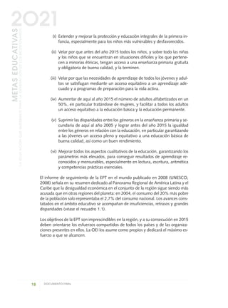 (i) Extender y mejorar la protección y educación integrales de la primera in-
fancia, especialmente para los niños más vulnerables y desfavorecidos.
(ii) Velar por que antes del año 2015 todos los niños, y sobre todo las niñas
y los niños que se encuentran en situaciones difíciles y los que pertene-
cen a minorías étnicas, tengan acceso a una enseñanza primaria gratuita
y obligatoria de buena calidad, y la terminen.
(iii) Velar por que las necesidades de aprendizaje de todos los jóvenes y adul-
tos se satisfagan mediante un acceso equitativo a un aprendizaje ade-
cuado y a programas de preparación para la vida activa.
(iv) Aumentar de aquí al año 2015 el número de adultos alfabetizados en un
50%, en particular tratándose de mujeres, y facilitar a todos los adultos
un acceso equitativo a la educación básica y la educación permanente.
(v) Suprimir las disparidades entre los géneros en la enseñanza primaria y se-
cundaria de aquí al año 2005 y lograr antes del año 2015 la igualdad
entre los géneros en relación con la educación, en particular garantizando
a las jóvenes un acceso pleno y equitativo a una educación básica de
buena calidad, así como un buen rendimiento.
(vi) Mejorar todos los aspectos cualitativos de la educación, garantizando los
parámetros más elevados, para conseguir resultados de aprendizaje re-
conocidos y mensurables, especialmente en lectura, escritura, aritmética
y competencias prácticas esenciales.
El informe de seguimiento de la EPT en el mundo publicado en 2008 (UNESCO,
2008) señala en su resumen dedicado al Panorama Regional de América Latina y el
Caribe que la desigualdad económica en el conjunto de la región sigue siendo más
acusada que en otras regiones del planeta: en 2004, el consumo del 20% más pobre
de la población solo representaba el 2,7% del consumo nacional. Los avances cons-
tatados en el ámbito educativo se acompañan de insuficiencias, retrasos y grandes
disparidades (véase el recuadro 1.1).
Los objetivos de la EPT son imprescindibles en la región, y a su consecución en 2015
deben orientarse los esfuerzos compartidos de todos los países y de las organiza-
ciones presentes en ellos. La OEI los asume como propios y dedicará el máximo es-
fuerzo a que se alcancen.
18 DOCUMENTO FINAL
METASEDUCATIVAS
LAEDUCACIÓNQUEQUEREMOSPARALAGENERACIÓNDELOSBICENTENARIOS
2O21
0 DOCUMENTO FINAL 17.8:METAS 2021 17/8/10 13:14 Página 18
 