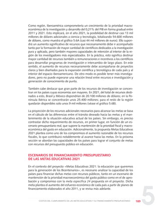 5
Como región, Iberoamérica comprometería un crecimiento de la prioridad macro-
económica de la investigación y desarrollo del 0,21% del PIB en forma gradual entre
2011 y 2021. Esto implicará, en el año 2021, la posibilidad de destinar casi 13 mil
millones de dólares adicionales a ciencia y tecnología, totalizando 54.600 millones
de dólares, como muestra el gráfico 5.6A (casi 44 mil millones de euros). Ello supon-
drá un aumento significativo de recursos que necesariamente debe ir acompañado
tanto por la formación de mayor cantidad de científicos dedicados a la investigación
pura y aplicada, pero también mayores capacidades de retención al interior de la re-
gión de los investigadores más especializados. En la práctica, esto significa destinar
mayor cantidad de recursos también a remuneraciones e incentivos a los científicos
para desarrollar programas de investigación e intercambio de largo plazo. En este
sentido, el aumento de recursos necesariamente debe acompañarse de proyectos
claros y bien diseñados para la expansión científica y tecnológica de cada país y al
interior del espacio iberoamericano. De otro modo es posible tener más investiga-
dores, pero no puede esperarse una relación lineal entre recursos e investigación y
generación de conocimiento de punta.
También cabe destacar que gran parte de los recursos de investigación se concen-
tran en los países cuyas economías son mayores. En 2021, del total de recursos desti-
nados a esto, Brasil y México dispondrían de 20.100 millones de dólares; en la Pe-
nínsula Ibérica se concentrarán unos 25.400 millones; para el resto de la región
quedarán disponibles solo unos 9 mil millones (véase el gráfico 5.6B).
La proyección de los recursos adicionales necesarios para alcanzar las metas se basa
en el cálculo de las diferencias entre el tránsito deseado hacia las metas y el man-
tenimiento de la situación educativa actual de los países. Sin embargo, es preciso
contrastar dicho requerimiento de recursos, en primer lugar, en función de un es-
cenario presupuestario real, que supone la mantención de la prioridad fiscal y macro-
económica del gasto en educación. Adicionalmente, la propuesta Metas Educativas
2021 plantea como uno de los compromisos el aumento razonable de los recursos
fiscales, lo que contribuirá notablemente al avance hacia las metas. En la próxima
sección se abordan las capacidades de los países para lograr el conjunto de metas
con recursos del presupuesto público en educación.
ESCENARIOS DE FINANCIAMIENTO PRESUPUESTARIO
DE LAS METAS EDUCATIVAS 2021
En el contexto del proyecto «Metas Educativas 2021: la educación que queremos
para la generación de los Bicentenarios», es necesario analizar la capacidad de los
países para financiar dichas metas con recursos públicos, tanto en un escenario de
mantención de la prioridad macroeconómica del gasto público como en el de apro-
bación y compromiso con la meta específica 24 propuesta en el proyecto. Dicha
meta plantea el aumento del esfuerzo económico de cada país a partir de planes de
financiamiento elaborados el año 2011, y se revisa más adelante.
189COSTOS DEL CUMPLIMIENTO DE LAS METAS EDUCATIVAS Y SU FINANCIAMIENTO PRESUPUESTARIO
0 DOCUMENTO FINAL 17.8:METAS 2021 17/8/10 13:16 Página 189
 