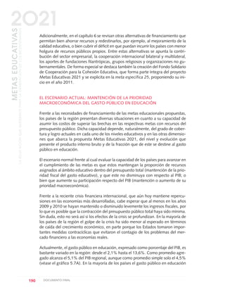 Adicionalmente, en el capítulo 6 se revisan otras alternativas de financiamiento que
permitan bien ahorrar recursos y redestinarlos, por ejemplo, al mejoramiento de la
calidad educativa, o bien cubrir el déficit en que puedan incurrir los países con menor
holgura de recursos públicos propios. Entre estas alternativas se apunta la contri-
bución del sector empresarial, la cooperación internacional bilateral y multilateral,
los aportes de fundaciones filantrópicas, grupos religiosos y organizaciones no gu-
bernamentales. De forma especial se destaca también la creación del Fondo Solidario
de Cooperación para la Cohesión Educativa, que forma parte íntegra del proyecto
Metas Educativas 2021 y se explicita en la meta específica 25, proponiendo su ini-
cio en el año 2011.
EL ESCENARIO ACTUAL: MANTENCIÓN DE LA PRIORIDAD
MACROECONÓMICA DEL GASTO PÚBLICO EN EDUCACIÓN
Frente a las necesidades de financiamiento de las metas educacionales propuestas,
los países de la región presentan diversas situaciones en cuanto a su capacidad de
asumir los costos de superar las brechas en las respectivas metas con recursos del
presupuesto público. Dicha capacidad depende, naturalmente, del grado de cober-
tura y logro actuales en cada uno de los niveles educativos y en las otras dimensio-
nes que abarca la propuesta Metas Educativas 2021, del nivel y evolución que
presente el producto interno bruto y de la fracción que de este se destine al gasto
público en educación.
El escenario normal frente al cual evaluar la capacidad de los países para avanzar en
el cumplimiento de las metas es que estos mantengan la proporción de recursos
asignados al ámbito educativo dentro del presupuesto total (mantención de la prio-
ridad fiscal del gasto educativo), y que este no disminuya con respecto al PIB; o
bien que aumente su participación respecto del PIB (mantención o aumento de su
prioridad macroeconómica).
Frente a la reciente crisis financiera internacional, que aún hoy mantiene repercu-
siones en las economías más desarrolladas, cabe esperar que al menos en los años
2009 y 2010 se hayan mantenido o disminuido levemente los ingresos fiscales, por
lo que es posible que la contracción del presupuesto público total haya sido mínima.
Sin duda, esto no será así si los efectos de la crisis se profundizan. En la mayoría de
los países de la región el golpe de la crisis ha sido menor al esperado en términos
de caída del crecimiento económico, en parte porque los Estados tomaron impor-
tantes medidas contracíclicas que evitaron el contagio de los problemas del mer-
cado financiero a las economías reales.
Actualmente, el gasto público en educación, expresado como porcentaje del PIB, es
bastante variado en la región: desde el 2,1% hasta el 13,6%. Como promedio agre-
gado alcanza el 5,1% del PIB regional, aunque como promedio simple solo el 4,5%
(véase el gráfico 5.7A). En la mayoría de los países el gasto público en educación
190 DOCUMENTO FINAL
METASEDUCATIVAS
LAEDUCACIÓNQUEQUEREMOSPARALAGENERACIÓNDELOSBICENTENARIOS
2O21
0 DOCUMENTO FINAL 17.8:METAS 2021 17/8/10 13:16 Página 190
 