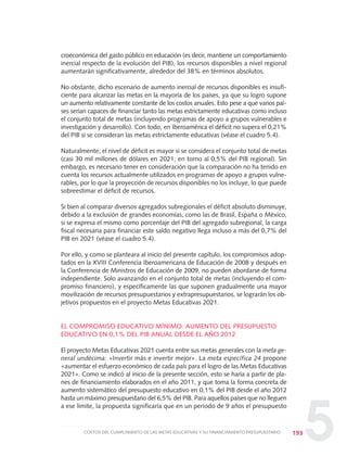 5
croeconómica del gasto público en educación (es decir, mantiene un comportamiento
inercial respecto de la evolución del PIB), los recursos disponibles a nivel regional
aumentarán significativamente, alrededor del 38% en términos absolutos.
No obstante, dicho escenario de aumento inercial de recursos disponibles es insufi-
ciente para alcanzar las metas en la mayoría de los países, ya que su logro supone
un aumento relativamente constante de los costos anuales. Esto pese a que varios paí-
ses serían capaces de financiar tanto las metas estrictamente educativas como incluso
el conjunto total de metas (incluyendo programas de apoyo a grupos vulnerables e
investigación y desarrollo). Con todo, en Iberoamérica el déficit no supera el 0,21%
del PIB si se consideran las metas estrictamente educativas (véase el cuadro 5.4).
Naturalmente, el nivel de déficit es mayor si se considera el conjunto total de metas
(casi 30 mil millones de dólares en 2021, en torno al 0,5% del PIB regional). Sin
embargo, es necesario tener en consideración que la comparación no ha tenido en
cuenta los recursos actualmente utilizados en programas de apoyo a grupos vulne-
rables, por lo que la proyección de recursos disponibles no los incluye, lo que puede
sobreestimar el déficit de recursos.
Si bien al comparar diversos agregados subregionales el déficit absoluto disminuye,
debido a la exclusión de grandes economías, como las de Brasil, España o México,
si se expresa el mismo como porcentaje del PIB del agregado subregional, la carga
fiscal necesaria para financiar este saldo negativo llega incluso a más del 0,7% del
PIB en 2021 (véase el cuadro 5.4).
Por ello, y como se planteara al inicio del presente capítulo, los compromisos adop-
tados en la XVIII Conferencia Iberoamericana de Educación de 2008 y después en
la Conferencia de Ministros de Educación de 2009, no pueden abordarse de forma
independiente. Solo avanzando en el conjunto total de metas (incluyendo el com-
promiso financiero), y específicamente las que suponen gradualmente una mayor
movilización de recursos presupuestarios y extrapresupuestarios, se lograrán los ob-
jetivos propuestos en el proyecto Metas Educativas 2021.
EL COMPROMISO EDUCATIVO MÍNIMO: AUMENTO DEL PRESUPUESTO
EDUCATIVO EN 0,1% DEL PIB ANUAL DESDE EL AÑO 2012
El proyecto Metas Educativas 2021 cuenta entre sus metas generales con la meta ge-
neral undécima: «Invertir más e invertir mejor». La meta específica 24 propone
«aumentar el esfuerzo económico de cada país para el logro de las Metas Educativas
2021». Como se indicó al inicio de la presente sección, esto se haría a partir de pla-
nes de financiamiento elaborados en el año 2011, y que toma la forma concreta de
aumento sistemático del presupuesto educativo en 0,1% del PIB desde el año 2012
hasta un máximo presupuestario del 6,5% del PIB. Para aquellos países que no lleguen
a ese límite, la propuesta significaría que en un periodo de 9 años el presupuesto
193COSTOS DEL CUMPLIMIENTO DE LAS METAS EDUCATIVAS Y SU FINANCIAMIENTO PRESUPUESTARIO
0 DOCUMENTO FINAL 17.8:METAS 2021 17/8/10 13:16 Página 193
 