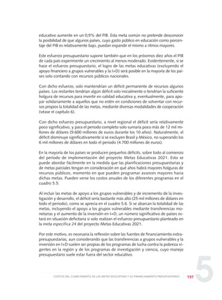 5
educativo aumente en un 0,9% del PIB. Esta meta común no pretende desconocer
la posibilidad de que algunos países, cuyo gasto público en educación como porcen-
taje del PIB es relativamente bajo, puedan expandir el mismo a ritmos mayores.
Este esfuerzo presupuestario supone también que en los próximos diez años el PIB
de cada país experimente un crecimiento al menos moderado. Evidentemente, si se
hace el esfuerzo presupuestario, el logro de las metas educativas (excluyendo el
apoyo financiero a grupos vulnerables y la I+D) será posible en la mayoría de los paí-
ses solo contando con recursos públicos nacionales.
Con dicho esfuerzo, solo mantendrían un déficit permanente de recursos algunos
países. Los restantes tendrían algún déficit solo inicialmente o tendrían la suficiente
holgura de recursos para invertir en calidad educativa y, eventualmente, para apo-
yar solidariamente a aquellos que no estén en condiciones de solventar con recur-
sos propios la totalidad de las metas, mediante diversas modalidades de cooperación
(véase el capítulo 6).
Con dicho esfuerzo presupuestario, a nivel regional el déficit sería relativamente
poco significativo, y para el periodo completo solo sumaría poco más de 12 mil mi-
llones de dólares (9.600 millones de euros durante los 10 años). Naturalmente, el
déficit disminuye significativamente si se excluyen Brasil y México, no superando los
6 mil millones de dólares en todo el periodo (4.700 millones de euros).
En la mayoría de los países se producen pequeños déficits, sobre todo al comienzo
del período de implementación del proyecto Metas Educativas 2021. Esto se
puede abordar fácilmente en la medida que las planificaciones presupuestarias y
de metas parciales tengan en consideración en qué años habrá mayores holguras de
recursos públicos, momento en que pueden programar avances mayores hacia
dichas metas. Pueden verse los costos anuales de los diferentes programas en el
cuadro 5.5.
Al incluir las metas de apoyo a los grupos vulnerables y de incremento de la inves-
tigación y desarrollo, el déficit sería bastante más alto (25 mil millones de dólares en
todo el periodo), como se aprecia en el cuadro 5.6. Si se abarcan la totalidad de las
metas, incluyendo el apoyo a los grupos vulnerables mediante transferencias mo-
netarias y el aumento de la inversión en I+D, un número significativo de países es-
tará en situación deficitaria si solo realizan el esfuerzo presupuestario planteado en
la meta específica 24 del proyecto Metas Educativas 2021.
Por este motivo, es necesaria la reflexión sobre las fuentes de financiamiento extra-
presupuestarias, aun considerando que las transferencias a grupos vulnerables y la
inversión en I+D suelen ser propias de los programas de lucha contra la pobreza vi-
gentes en la región y de los programas de investigación y ciencia, cuyo manejo
presupuestario suele estar fuera del sector educativo.
197COSTOS DEL CUMPLIMIENTO DE LAS METAS EDUCATIVAS Y SU FINANCIAMIENTO PRESUPUESTARIO
0 DOCUMENTO FINAL 17.8:METAS 2021 17/8/10 13:16 Página 197
 