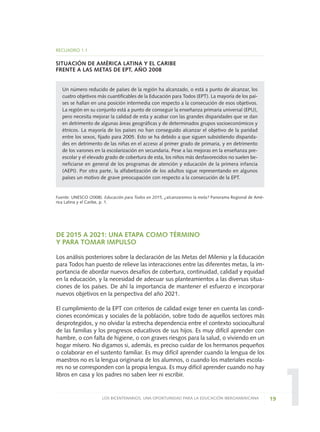 1
DE 2015 A 2021: UNA ETAPA COMO TÉRMINO
Y PARA TOMAR IMPULSO
Los análisis posteriores sobre la declaración de las Metas del Milenio y la Educación
para Todos han puesto de relieve las interacciones entre las diferentes metas, la im-
portancia de abordar nuevos desafíos de cobertura, continuidad, calidad y equidad
en la educación, y la necesidad de adecuar sus planteamientos a las diversas situa-
ciones de los países. De ahí la importancia de mantener el esfuerzo e incorporar
nuevos objetivos en la perspectiva del año 2021.
El cumplimiento de la EPT con criterios de calidad exige tener en cuenta las condi-
ciones económicas y sociales de la población, sobre todo de aquellos sectores más
desprotegidos, y no olvidar la estrecha dependencia entre el contexto sociocultural
de las familias y los progresos educativos de sus hijos. Es muy difícil aprender con
hambre, o con falta de higiene, o con graves riesgos para la salud, o viviendo en un
hogar mísero. No digamos si, además, es preciso cuidar de los hermanos pequeños
o colaborar en el sustento familiar. Es muy difícil aprender cuando la lengua de los
maestros no es la lengua originaria de los alumnos, o cuando los materiales escola-
res no se corresponden con la propia lengua. Es muy difícil aprender cuando no hay
libros en casa y los padres no saben leer ni escribir.
19LOS BICENTENARIOS, UNA OPORTUNIDAD PARA LA EDUCACIÓN IBEROAMERICANA
RECUADRO 1.1
SITUACIÓN DE AMÉRICA LATINA Y EL CARIBE
FRENTE A LAS METAS DE EPT, AÑO 2008
Un número reducido de países de la región ha alcanzado, o está a punto de alcanzar, los
cuatro objetivos más cuantificables de la Educación para Todos (EPT). La mayoría de los paí-
ses se hallan en una posición intermedia con respecto a la consecución de esos objetivos.
La región en su conjunto está a punto de conseguir la enseñanza primaria universal (EPU),
pero necesita mejorar la calidad de esta y acabar con las grandes disparidades que se dan
en detrimento de algunas áreas geográficas y de determinados grupos socioeconómicos y
étnicos. La mayoría de los países no han conseguido alcanzar el objetivo de la paridad
entre los sexos, fijado para 2005. Esto se ha debido a que siguen subsistiendo disparida-
des en detrimento de las niñas en el acceso al primer grado de primaria, y en detrimento
de los varones en la escolarización en secundaria. Pese a las mejoras en la enseñanza pre-
escolar y el elevado grado de cobertura de esta, los niños más desfavorecidos no suelen be-
neficiarse en general de los programas de atención y educación de la primera infancia
(AEPI). Por otra parte, la alfabetización de los adultos sigue representando en algunos
países un motivo de grave preocupación con respecto a la consecución de la EPT.
Fuente: UNESCO (2008). Educación para Todos en 2015, ¿alcanzaremos la meta? Panorama Regional de Amé-
rica Latina y el Caribe, p. 1.
0 DOCUMENTO FINAL 17.8:METAS 2021 17/8/10 13:14 Página 19
 